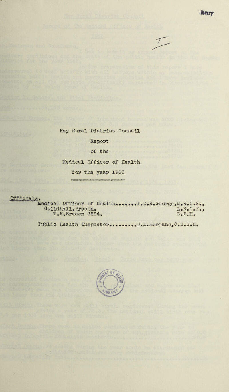 Hay Rural District Council Report of the Medical Officer of Health for the year 1963 Officials« Modical Officer of Health**,*.*,T.C,R.George,M.R*C,S*, Guildhall,Brecon* L#R*C,P., T.N.Brecon 2884, D.P.H, Public Health Inspector,,ThD,Morgana,C,R,S»H»