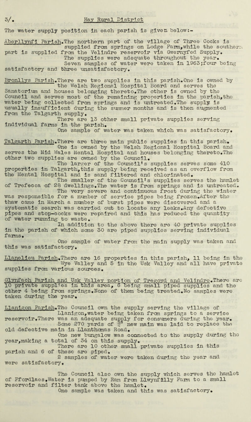 The water supply position in each parish is given below Aberllynfi Parish^The northern part of the village of Three Cocks is supplied from springs on Lodge Pam,while the southern part is supplied from the Velindre reservoir via Qwernyfed Supply* The supplies were adequate throughout the year* Seven samples of water were taken in 1963|four being satisfactory and three unsatisfactory, Bronllys Parish*There are two supplies in this parish,One is owned by the Welsh Regional Hospital Board and serves the Sanatorium and houses belonging thereto.The other is owned by the Council and serves most of the remaining properties in the parish,the water being collected from springs and is iontreated,The supply is usually insufficient during the simmer months and is then augmented from the Talgarth supply. There are 13 other small private supplies serving individual farms in the parish* One sample of water was taken which was satisfactory, Talgarth Parish,There are three main public supplies in this parish* One is owned by the Welsh Regional Hospital Board and serves the Mid Wales Mental Hospital and houses belonging thereto,The other two supplies are owned by the Council* The larger of the Council’s supplies serves some 410 properties in Talgarth,this supply being received as an overflow from the Mental Hospital and is sand filtered and chlorinated. The smaller of the Council’s supplies serves the hamlet of Trefecca of 28 dwellings,The water is from springs and is untreated^ The very severe and continuous frost during the winter was responsible for a nimber of service pipes being frozen,After the thaw came in March a nimber of burst pipes were discovered and a systematic search was carried out to locate any leaks,Any defective pipes and stop-cocks were repaired and this has reduced the quantity of v/ater running to waste. In addition to the above there are 40 private supplies in the parish of which some 30 are piped supplies serving individual farms. One sample of water from the main supply was taken and this was satisfactory, Llanelieu Parish*There are 16 properties in this parish, 11 being in the Wye Valley and 5 in the Usk Valley and all have private supplies from various sources, G-lynfach Parish and Usk Valley portion of Tregoyd and Velindre* The re are 10 pirivate supplies in this area, 6 being sraia 11 piped supplies and the other 4 being from springs,None of them being treated*No samples were taken during the year* Llanigon Parish,The Council own the supply serving the village of Llanigon,water being taken from springs to a service reservoir,There was an adequate supply for consimers during the year. Some 270 yards of -f” new main was laid to replace the old defective main in Llanthomas Road, One new bungalow was connected to the supply during the year,making a total of 34 on this supply. There are 10 other small private supplies in this parish and 6 of these are piped, 2 samples of water were taken during the year and were satisfactory. The Council also own the supply which serves the hamlet of Pfordlaes,Water is pimped by Ram from Llwynfilly Farm to a small reservoir and filter tank above the hamlet. One sample was taken and this was satisfactory*