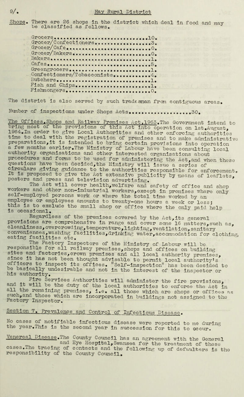 9/* Shops « Hay Rural District There are 26 shops In the district which deal in food and may be classified as follows. Grocers •••••••...•••••.••.••,*,10, Grocer/Confectioners,....•••,,,,,,,,,,3, Grocer/ Cafe, •••••• ••••••••0, Gr ocer/Bakers, ,..,0, Bakers ••••........I, Cafes ,..5, Greengrocers ...••••,,•,..,,♦1, Confectioners/Tobacconists,•••••••••,,4, Butchers, • ,1, Fish and Chips,,i* Fishmongers,,.,........,.,...,,,,,,,,,0, The district is also served by such trade anon fror-i contiguous areas. Nmber of Inspections under Shops Acts, 30, The Offices,Shops and Railway Premises Act.1963,The Government intend to bring most of the provisions of this Act into operation on 1st,August, 1964,In order to give Local Authorities and other enforcing authorities time to deal with the registration of premises and to make administrative preparations,it is Intended to bring certain provisions into operation a few months earlier,The Ministry of Labour have been consulting local authority organisations and other interested organisations about procedures and forms to be used for administering the Act,and when those questions have been decided,the Ministry will issue a series of circulars giving guidance to the authorities responsible for enforcement. It is proposed to give the Act extensive publicity by means of leaflets, posters and press and television advertising. The Act v/111 cover health,welfare and safety of office and shop workers and other non—industrial workers,except in promises where only self-employed persons work or where the total time worked by an employee or employees amounts to twenty—one hours a week or lessj this is to exclude the small shop or office where the only paid help is occasional. Regardless of the premises covered by the Act,its general provisions are comprehensive in range and cover some 16 matters,such as, cleanliness,overcrowding,temperature,lighting,ventilation,sanitary conveniences,washing facilities,drinking water,accommodation for clothings eating facilities etc, ^ The Factory Inspectors of the Ministry of Labour will be responsible for all railway premises,shops and offices on building sites and factories,crown premises and all local authority premises, since it has not been thought advisable to permit local authority’s officers to Inspect its offices, Self-Inspection'* has been decided to be basically undesirable and not In the interest of the inspector or his authority. Fire Services Authorities will administer the fire provisions, and it will be the duty of the local authorities to enforce the Act In all the remaining premises, i,e, all those which are shops or offlooa as such,and those which are incorporated in buildings not assigned to the Factory Inspector. ■ Action 7, Prevalence and Control of Infectious Disease, No cases of notifiable Infectious disease were reported to me during the year.This is the second year in sTiccesslon for this to occur. Venereal Disease.The County Council has an agreement with the General and Eye Hospital,Swansea for the treatment of those cases,The tracing of contacts and the following up of defaulters is the responsibility of the County Council,