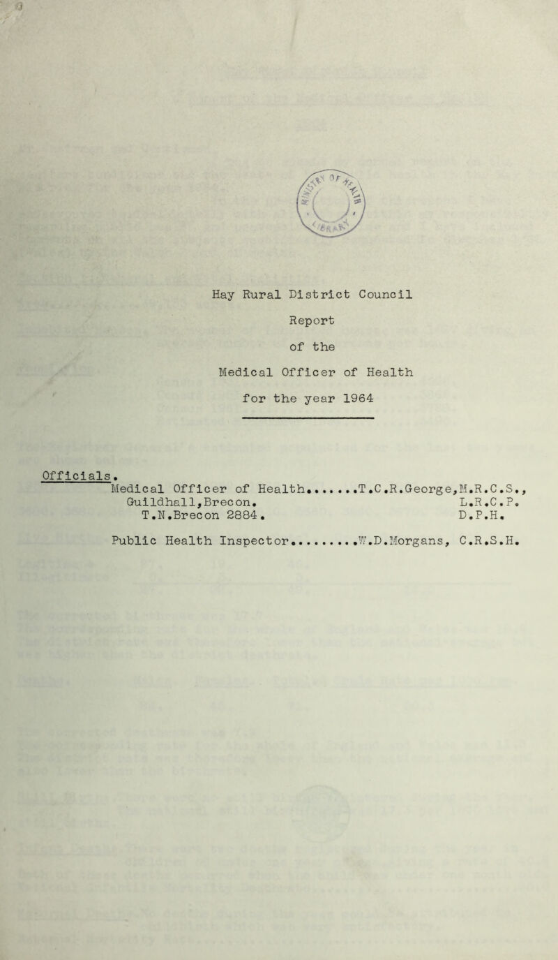 I Hay Rural District Council Report of the Medical Officer of Health for the year 1964 Officials. Medical Officer of Health*• Guildhall,Brecon. T.N.Brecon 2884, ,.T,C,R.George,M,R.C,S,, L.R.C.P. D.P.H, Public Health Inspector* W.D,Morgans, C.R.S.H