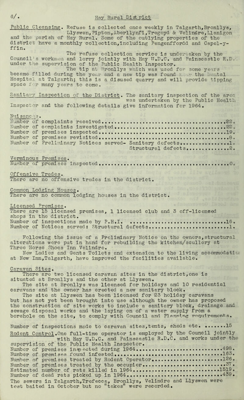 Public Cleansing* Refuae is collected once weekly in Talgarth,Bronllys, Llyswen,Pipton,Aberllynf1,Tregoyd & Vellndre,Llanigon and the parish of Hay Rural, Some of the outlying properties of the district have a monthly collection,including Pengenffordd and Capel-y- ffin. The refuse collection service is undertaken by the Council's workmen and lorry Jointly with Hay TT.D.C, and Palnscastle RoDoC under the supervision of the Public Health Inspector, The tip at Bronllys which was used for’ some years became filled during the year and a new tip was found the Hental Hospital at Talgarth; this is a disused quarry and will provide tipping space for many years to comoo Sanitary Inspection of the District, The sanitary Inspection of the area was undertaken by the Public Health Inspector and the following details give Information for 1964, Nuisane os, H’omber of complaints received ,22 o Number of complaints investigated 22 <, Number of premises inspected 19, Number of premises revisited,, * Number of Preliminary Notices served- Sanitary defects, Ir Structural defects 2, Verminous Premises, Number of premises inspected,,,, ,.0o Offensive Trades, There are no offensive trades in the district. Common Lodging Houses, There are no common lodging houses in the district. Licensed Premises, There are 15 licensed premises, 1 licensed club and 3 off-licensed shops in the district. Number of inspections made by P.H,I, .16, Number of Notices served; Structural defects. 1. Following the issue of a Preliminary Notice on the owners,structural alterations were put in hand for rebuilding the kitchen/scullery at Three Horse Shoes Inn Velindre. New Ladles and Gents Toilets and extension to the living accommodatioi at New Inn,Talgarth, have improved the facilities available. Caravan Sites. There are tv/o licensed caravan sites in the district,one is situated at Bronllys and the other at Llyswen, The site at Bronllys was licensed for holidays and 10 residential caravans and the owner has erected a new sanitary block. The site at Llyswen has been licensed for 23 holiday caravans but has not yet been brought into use although the ovmer has proposed the construction of site works to include a sanitary block, drainage and sewage disposal works and the laying on of a water supply from a borehole on the site, to comply with Council and Pl.^nning; ream*rementa. Number of inspections made to caravan sites,tents, sheds etc, ,.....,15 Rodent Control,One full-time operator is employed by the Council Jointly with Hay U.D.C. and Palnscastle R.D.C. and works under the supervision of the Public Health Inspector, Number of premises infp acted during 1964,, 498. Number of premises found infested,,,.,,,,..... 163, Number of premises treated by Rodent Operator,,. 126, Number of premises treated by the occupier, • Estimated number of rats killed in 1964,,, 1519. Number of dead rats picked up in 1964 439, The sewers in Talgarth,Trefecca, Bronllys, Velindre and Llyswen were test baited in October but no takes were recorded.