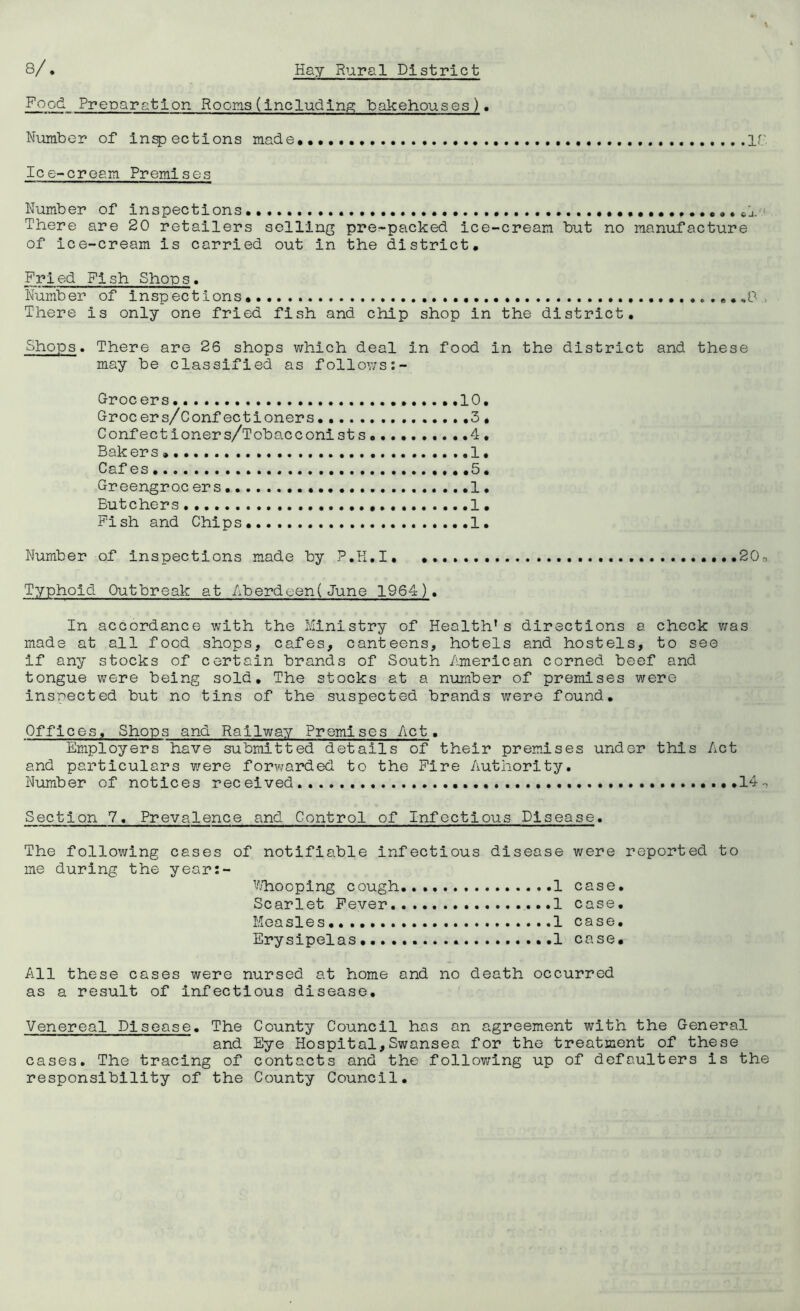 Food Preparation Rooms (including bakehouses) • Number of infections made,,. ir Ice-cream Premises Number of inspections ,,,,, There are 20 retailers selling pre-packed ice-cream but no manufacture of ice-cream is carried out in the district. Fried Fish Shops. Number of inspections,.. ..,,..0 There is only one fried fish and chip shop in the district. Shops. There are 26 shops which deal in food in the district and these may be classified as follows Grocers. 10, Grocers/Confectloners. 3, Confectioners/Tobacconists .4 , Bakers».... 1, Cafes ,5 • Greengroc ers ................I. Butchers ...1, Fish and Chips ...,1. Number of inspections made by P.H.I 20, Typhoid Outbreak at Aberdeen(June 1964). In accordance with the Ministry of Health* s directions a check v/as made at all food shops, cafes, canteens, hotels and hostels, to see if any stocks of certain brands of South American corned beef and tongue vrere being sold. The stocks at a number of premises were inspected but no tins of the suspected brands were found. Offices, Shops and Railway Premises Act, Employers have submitted details of their premises under this Act and particulars were forv/arded to the Fire Authority, Number of notices received. ,,,14-, Section 7. Prevalence and Control of Infectious Disease. The following cases of notifiable infectious disease were reported to me during the year:- Vj’hooplng cough 1 case. Scarlet Fever. 1 case. Measles 1 case. Erysipelas,... 1 case. All these cases were nursed at home and no death occurred as a result of infectious disease. Venereal Disease. The County Council has an agreement with the General and Eye Hospital,Swansea for the treatment of these cases. The tracing of contacts and the follov/ing up of defaulters is the responsibility of the County Council,