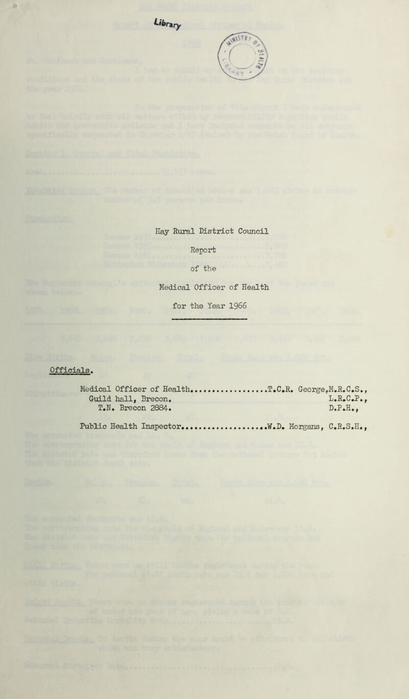 Hay Rural District Council Report of the Medical Officer of Health for the Year 1966 Officials. Medical Officer of Health Guild hall, Brecon. T.N. Brecon 2884. T*C*R. George,M.R.C*S., L.R.C*P., D.P.H., Public Health Inspector, ,W.D„ Morgans, C.R.S.H.,