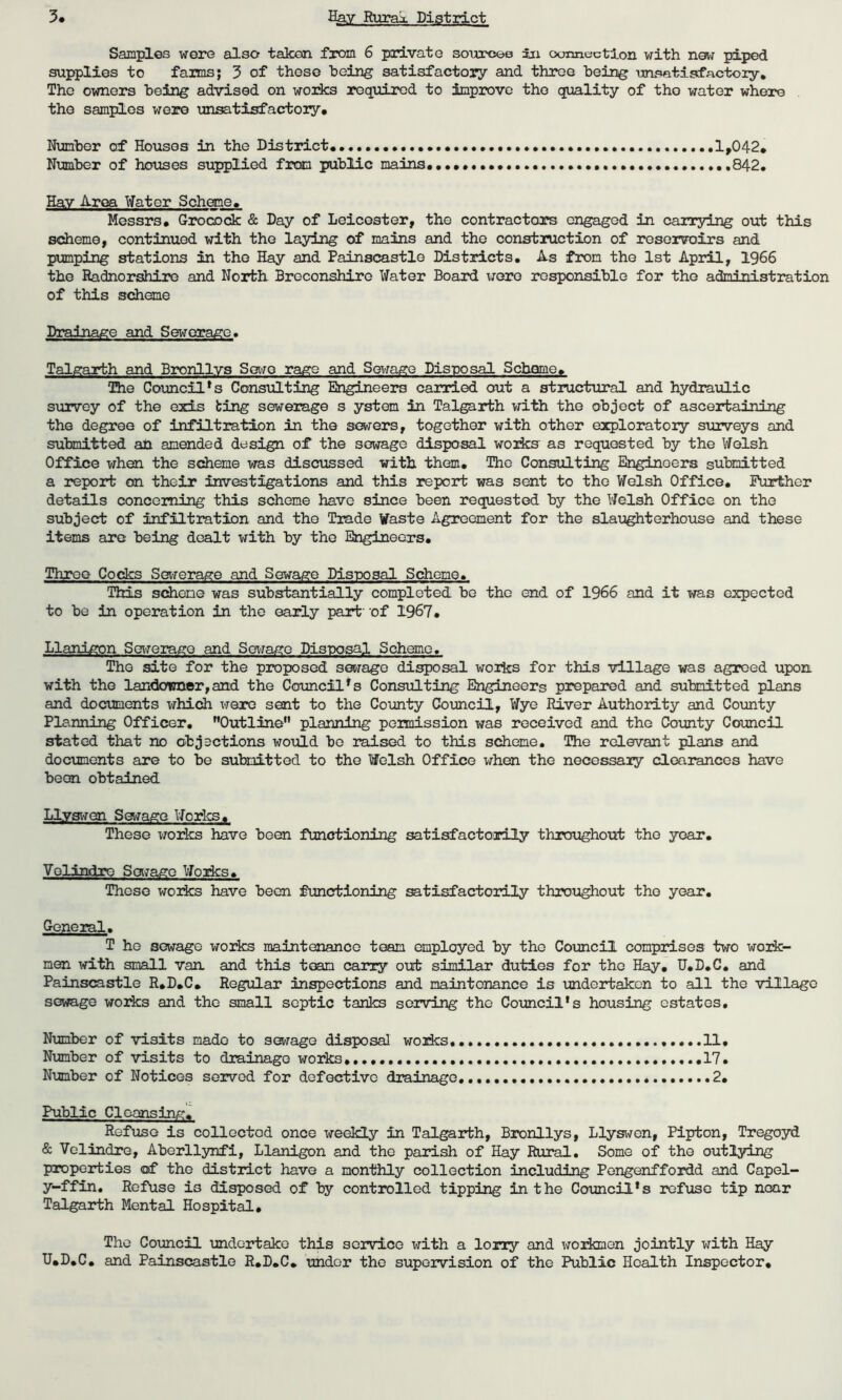 Samples were also taken from 6 private sources in connection with new piped supplies to farms; 3 of these being satisfactory and throe being unsatisfactory. The owners being advised on works required to improve the quality of the water where the samples were unsatisfactory. Number of Houses in the District.. 1,042. Number of houses supplied from public mains..... ..842. Hav Area Water Scheme. Messrs. Grocock & Day of Leicester, the contractors engaged in carrying out this scheme, continued with the laying of mains and the construction of reservoirs and pumping stations in the Hay and Painscastle Districts. As from the 1st April, 1966 the Radnorshire and North Breconshire Water Board were responsible for the administration of this scheme Drainage and Sewerage. Talgarth and Bronllys Sewo rage and Sewage Disposal Schome. The Council's Consulting Engineers carried out a structural and hydraulic survey of the exis ting sewerage s ystem in Talgarth with the object of ascertaining the degree of infiltration in the sewers, together with other exploratory surveys and submitted an amended design of the sewage disposal works as requested by the Welsh Office when the scheme was discussed with them. The Consulting Engineers submitted a report on their investigations and this report was sent to the Welsh Office. Further details concerning this scheme have since been requested by the Welsh Office on the subject of infiltration and the Trade Waste Agreement for the slaughterhouse and these items are being dealt with by the Engineers. Three Cocks Set-re rage and Sewage Disposal Scheme. This scheme was substantially completed be the end of 1966 and it was expected to be in operation in the early part' of 1967. Llanjgon Sewerage and Sewage Disposal Scheme. The site for the proposed sewage disposal works for this village was agreed upon with the landowner, and the Council's Consulting Engineers prepared and submitted plans and documents xdiich were sent to the County Council, Wye River Authority and County Planning Officer. Outline planning permission was received and the County Council stated that no objections would bo raised to this scheme. The relevant plans and documents are to be submitted to the Welsh Office when the necessary clearances have been obtained Llyswen Sewage Works. These works have been functioning satisfactorily throughout the year. Volindro Sewage Works. These works have been functioning satisfactorily throughout tho year. General. T ho sewage works maintenance team employed by tho Council comprises two work- men with small van and this team carry out similar duties for tho Hay. U.D.G. and Painscastle R.D.C. Regular inspections and maintenance is undertaken to all tho village sewage works and the small septic tanks serving the Council's housing estates. Number of visits made to sewage disposal works 11, Number of visits to drainage works 17. Number of Notices served for defective drainage. 2. Public Cleansing. Refuse is collected once weekly in Talgarth, Bronllys, Llyswen, Pipton, Tregoyd & Velindre, Aberllynfi, Llanigon and the parish of Hay Rural. Some of the outlying properties of the district have a monthly collection including Pengenffordd and Capel- y-ffin. Refuse is disposed of by controlled tipping in the Council's refuse tip near Talgarth Mental Hospital. The Council undertake this service with a lorry and workmen jointly with Hay U.D.C. and Painscastle R.D.C. under the supervision of the Public Health Inspector.