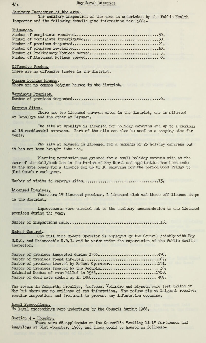 Sanitary Inspection of the Area. The sanitary inspection of the area is undertaken by the Public Health Inspector and the following details give information for 1966:- Nuisances. Number of complaints received* 30. Number of complaints investigated 30. Number of premises inspected*. 21* Number of premises re-visited* 10. Number of Preliminary Notices served 3. Number of Abatement Notices served. 0, Offensive Trades. There are no offensive trades in the district. Common Lodging Houses. There are no common lodging houses in the district. Verminous Premises. Number of premises inspected 0. Caravan Sites. There are two licensed caravan sites in the district, one is situated at Bronllys and the other at Llyswen. The site at Bronllys is licensed for holiday caravans and up to a maximum of 18 residential caravans. Part of the site can also be used as a camping site for tents. The site at Llyswen is licensed for a maximum of 23 holiday caravans but it has not been brought into vise. Planning peimission was granted for a small holiday caravan site at the rear of the Hollybush Inn in the Parish of Hay Rural and application has been made by the site owner for a licence for up to 10 caravans for the period Good Friday to 31st October each year. Number of visits to caravan sites 13* Licensed Premises. There are 15 licensed premises, 1 licensed club amd three off licence shops in the district. Improvements were carried out to the sanitary accommodation to one licensed premises during the year. Number of inspections made 16. Rodent Control. One full tine Rodent Operator is employed by the Council jointly with Hay U.D.C* and Painscastle R.D.C. and he works under the supervision of the Public Health Inspector. Number of premises inspected during 1966. 490• Number of premises found infested..... .167. Number of premises treated by Rodent Operator 131. Number of premises treated by the Occupier.... 36. Estimated Number of rats killed in 1966 1708. Number of dead rats picked up in 1966. 487. The sowers in Talgarth, Bronllys, Trcfecca, Velindre and Llyswen were test baited in May but there was no evidence of rat infestation. The refuse tip at Talgarth receives regular inspections and treatment to prevent any infestation occuring. Legal Proceedings* No legal proceedings were undertaken by the Council during 1966. Section 4 — Housing. There were 68 applicants on the Council's wailting list” for houses and bungalows at 31st December, 1966, and these could bo housed as follows:-