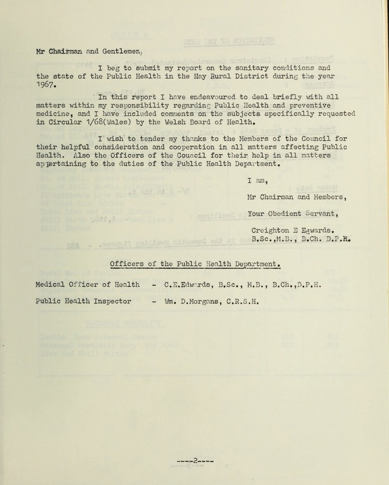 Hr Chairman and Gentlemen^ I beg to submit my report on the sanitary conditions and the state of the Public Health in the Hay Rural District during the year 1967. In this report I have endeavoured to deal briefly with all matters within my responsibility regarding Public Health and preventive medicine, and I have included comments on the subjects specifically requested in Circular 1/68(Wales) by the Welsh Board of Health. I wish to tender my thanks to the Members of the Council for their helpful consideration and cooperation in all matters affecting Public Health. Also the Officers of the Council for their help in all matters appertaining to the duties of the Public Health Department. I am, Mr Chairman and Members, Your Obedient Servant, Creighton 3 Edwards. B,Sc.,M.B., B.Ch. D.P.H. Officers of the Public Health Department. Medical Officer of Health Public Health Inspector C.E.Edwards, B.Sc., M.B., B.Ch,,D.P.H. Wm. D.Morgans, C.R.S.I-I,