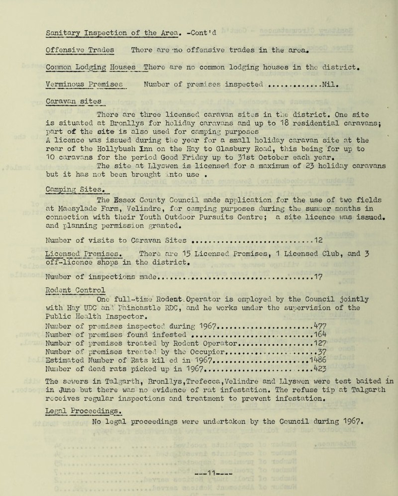 Sanitary Inspection of the Area. -Cont * d Offensive Trades There are -no offensive trades in the area.. Common Lodging Houses JThere are no common lodging houses in the district. Verminous Premises Number of premises inspected . Nil. Caravan sites There are three licensed caravan sites in the district. One site is situated at Bronllys for holiday caravans and up to 18 residential caravansj part of the site is also used for camping purposes A licence was issued during the year for a small holiday caravan site at the rear of the Hollybush Inn on the Hay to Glasbury Road, this being for up to 10 caravans for the period Good Friday up to Jlst October each year. The site at Llyswen is licensed for a maximum of 23 holiday caravans but it has not been brought into use . Camping Sites. The Essex County Council made application for the use of two fields at Maesylade Farm, Velindre, for camping purposes during the summer months in connection with their Youth Outdoor Pursuits Centre; a site licence was issued, and planning permission granted. Number of visits to Caravan Sites ....12 Licensed Premises. There are 13 Licensed Premises, 1 Licensed Club, and 3 off-licence shops in tho district. Number of inspections made. 17 Rodent Control One full-time Rodent.Operator is employed by the Council jointly with Hay UDC and paincastle RDC, and he works under tho supervision of the Public Health Inspector. Number of premises inspected during 1967.... ...477 Number of premises found infested 164- Number of premises treated by Rodent Operator. 127 Number of premises treated by tho Occupier 37 Estimated Number of Rats kil ed in 1967* i486 Number of dead rats picked up in 1967 • * 423 The sowers in Talgarth, Bronllys,‘Trefecca,Velindre and Llyswen were test baited in in June but there was no evidence of rat infestation. The refuse tip at Talgarth receives regular inspections and treatment to prevent infestation. Legal Proceedings. No legal proceedings were undertaken by the Council during 1967* 11-.