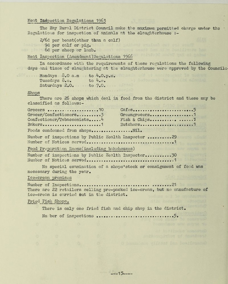 Meat Inspection Regulations 1965 The Hay Rural District Council make the maximum permitted charge under the Regulations for inspection of animals at the slaughterhouse :- 2/6d per beast(other than a calf) 9d per calf or pig. 6d per sheep or lamb. Meat Inspection (AmendmentRegulations 1966 In accordance with the requirements of these regulations the following days and times of slaughtering at the slaughterhouse were approved by the Council Mondays 8.0 a.m to 4.0.p.m. Tuesdays 8.0. to 4.o. Saturdays 2.0. to 7*0. Shops There are 26 shops which deal in food from the district and these may be classified as follows Grocers 10 Cafes.. ...5 Grocer/Confectioners. 3 Greengrocers. .1 Confectionor/Tobacconists 4 Fish & Chips «... 1 Bakers 1 But cher s 1 Foods condemned from shops Nil. Number of inspections by Public Health Inspector 29 Number of Notices served...... 1 Food Preparation Rooms(including bakehouses) Number of inspections by Public Health Insjoector 30 Number of Notices served. .....1 No special examination of a shops'stock or consignment of food was necessary during the year. Ice-cream premises Number of Inspections 21 There are 22 retailors selling pre-packed ice-cream, but no manufacture of ice-cream is carried out in the district. Fried Fish Shops. There is only one fried fish and chip shop in the district. Nu her of inspections 5»