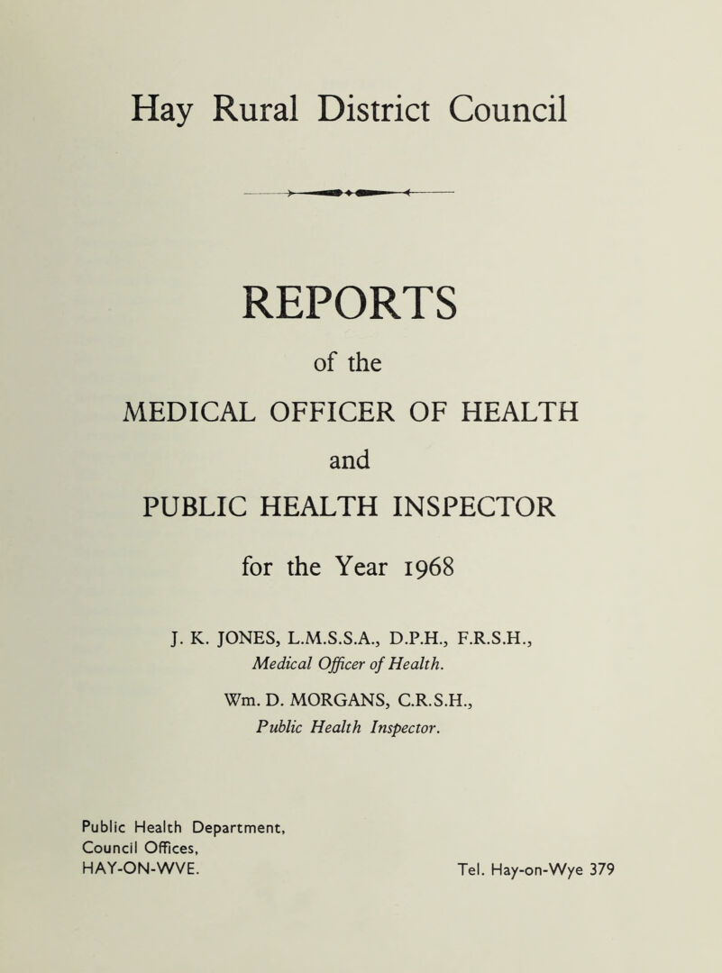 REPORTS of the MEDICAL OFFICER OF HEALTH and PUBLIC HEALTH INSPECTOR for the Year 1968 J. K. JONES, L.M.S.S.A., D.P.H., F.R.S.H., Medical Officer of Health. Wm. D. MORGANS, C.R.S.H., Public Health Inspector. Public Health Department, Council Offices, HAY-ON-WVE. Tel. Hay-on-Wye 379