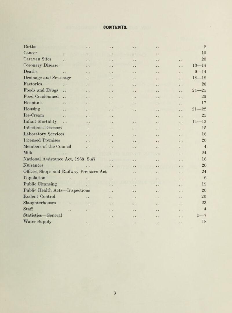 CONTENTS. Births .. . . ,. .. 8 Cancer .. .. .. .. .. 10 Caravan Sites .. .. .. .. .. .. 20 Coronary Disease .. .. .. .. .. 13—14 Deaths .. .. .. .. .. .. 9—14 Drainage and Severage . . . . . . . . . . 18—19 Factories . . . . .. .. .. .. 26 Foods and Dings .. . . .. .. .. .. 24—25 Food Condemned .. .. .. .. .. .. 25 Hospitals . . . . . . . . . . .. 17 Housing .. .. . . .. .. ,. 21—22 Ice-Cream .. .. .. . . .. 25 Infant Mortality .. .. .. .. .. .. 11—12 Infectious Diseases .. .. .. .. .. 15 Laboratory Services .. . . .. .. .. 16 Licensed Premises .. .. .. .. .. 20 Members of the Council . . .. .. .. .. 4 Milk .. . . .. . . .. .. 24 National Assistance Act, 1968 S.47 .. .. .. .. 16 Nuisances .. .. .. .. . . 20 Offices, Shops and Railway Premises Act .. .. .. 24 Population . . .. .. .. .. .. 6 Pubhc Cleansing .. .. .. . . . . 19 Public Health Acts—Inspections . . .. . . .. 20 Rodent Control .. .. . . .. .. 20 Slaughterhouses .. . . . . . . .. .. 23 Staff . . .. . . .. .. .. 4 Statistics—General . . .. . . .. 5—7 Water Supply .. .. .. .. .. 18