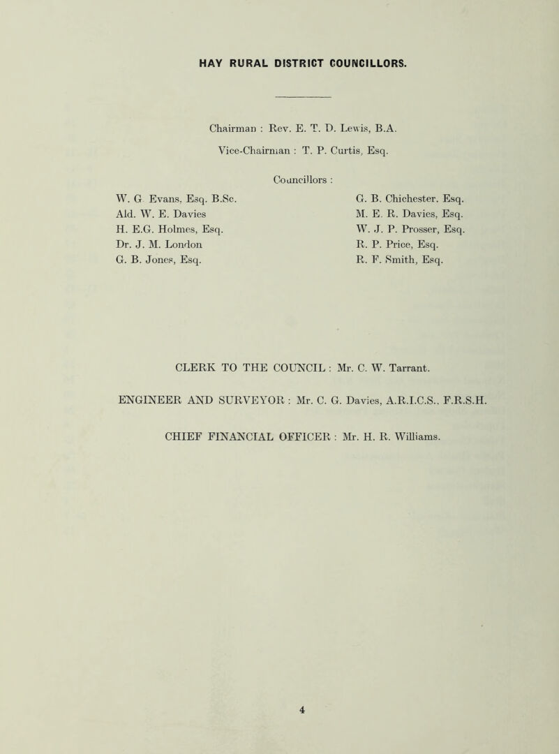 Chairman ; Rev. E. T. D. Lewis, B.A. Vice-Chairman : T. P. Curtis, Esq. Councillors : W. G Evans, Esq. B.Sc. Aid. W. E. Davies H. E.G. Holmes, Esq. Dr. J. M. London G. B. Jones, Esq. G. B. Chichester. Esq. M. E. R. Davies, Esq. W. J. P. Prosser, Esq. R. P. Price, Esq. R. F. Smith, Esq. CLERK TO THE COUNCIL : Mr. C. W. Tarrant. ENGINEER AND SURVEYOR : Mr. C. G. Davies, A.R.I.C.S.. F.R.S.H. CHIEF FINANCIAL OFFICER ; Mr. H. R. WiUiams.