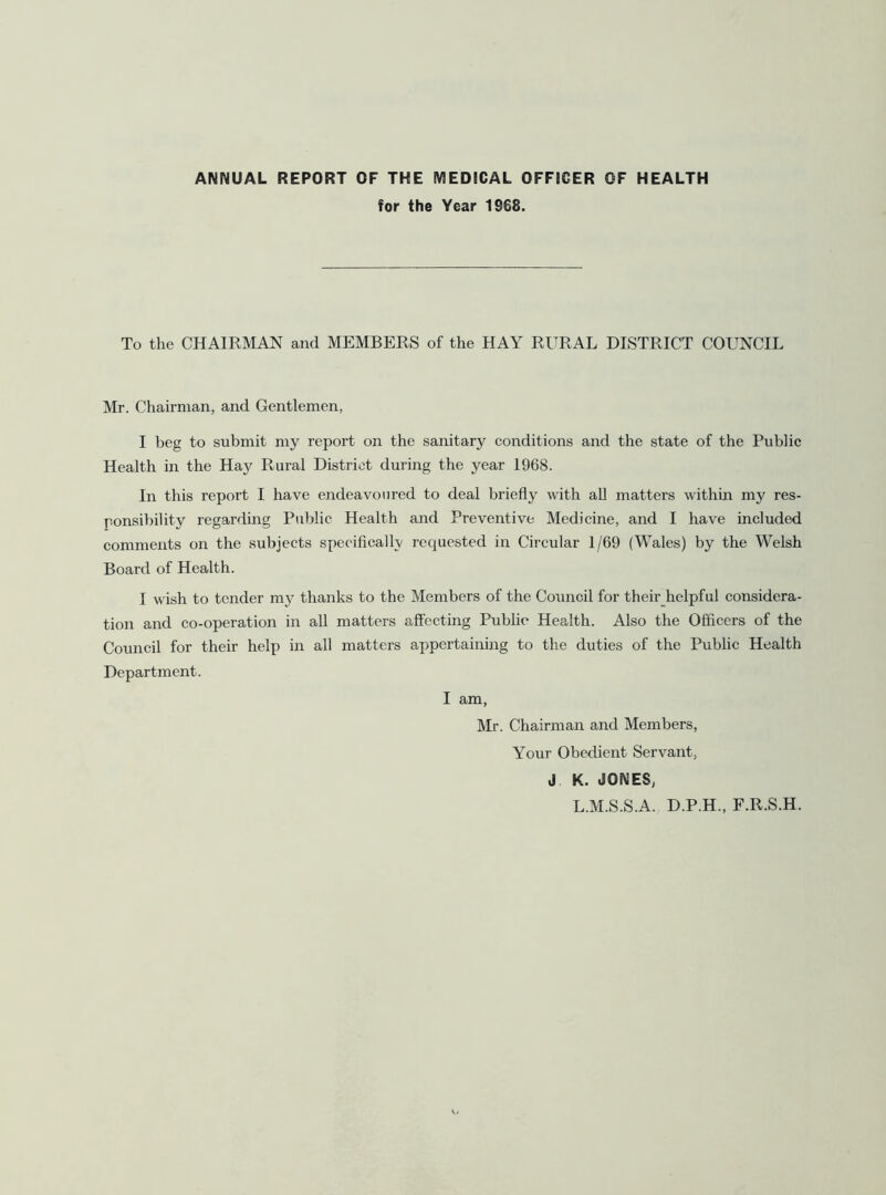 ANNUAL REPORT OF THE MEDICAL OFFICER OF HEALTH for the Year 1968. To the CHAIRMAN and MEMBERS of the HAY RURAL DISTRICT COUNCIL Mr. Chairman, and Gentlemen, I beg to submit my report on the sanitary conditions and the state of the Public Health in the Hay Rural District during the year 1968. In this report I have endeavoured to deal briefly with all matters within my res- ponsibility regarding Public Health and Preventive Medicine, and I have included comments on the subjects speciflcally requested in Circular 1/69 (Wales) by the Welsh Board of Health. I wish to tender my thanks to the Members of the Council for their helpful considera- tion and co-operation in all matters affecting Public Health. Also the Officers of the Council for their help in all matters appertaining to the duties of the Public Health Department. I am, Mr. Chairman and Members, Your Obedient Servant, J K. JONES, L.M.S.S.A. D.P.H., F.R.S.H.