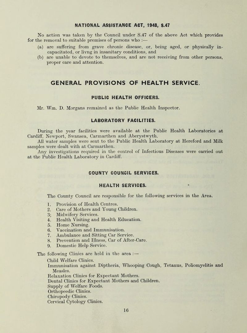 NATIONAL ASSISTANCE ACT, 1948, S.47 No action was taken by the Council under S.47 of the above Act which provides for the removal to suitable premises of persons who :— (a) are suffering from grave chronic disease, or, being aged, or physically in- capacitated, or livng in insanitary conditions, and (b) are unable to devote to themselves, and are not receiving from other persons, proper care and attention. GENERAL PROVISIONS OF HEALTH SERVICE. PUBLIC HEALTH OFFICERS. Mr. Wm. D. Morgans remained as the Public Health Inspector. LABORATORY FACILITIES. During the year facilities were available at the Pubhc Health Laboratories at Cardiff, Newport, Swansea, Carmarthen and Aberystwyth. All water samples were sent to the Public Health Laboratory at Hereford and Milk samples were dealt with at Carmarthen. Any investigations required in the control of Infectious Diseases were carried out at the I^blic Health Laboratory in Cardiff. COUNTY COUNCIL SERVICES. HEALTH SERVICES. The County Council are responsible for the following services in the Area. 1. Provision of Health Centres. 2. Care of Mothers and Young Children. 3; Midwifery Services. 4. Health Visiting and Health Education. 5. Home Nursing. 6. Vaccination and Immunisation. 7. Ambulance and Sitting Car Service. 8. Prevention and Illness, Car of After-Care. 9. Domestic Help Service. The following Clinics are held in the area :— Child Welfare Clinics. Immunisation against Diptheria, Whooping Cough, Tetanus, Pohomyelitis and Measles. Relaxation Clinics for Expectant Mothers. Dental Clinics for Expectant Mothers and Children. Supply of Welfare Foods. Orthopeedic Clinics. Chiropody Clinics. Cervical Cytology Clinics.