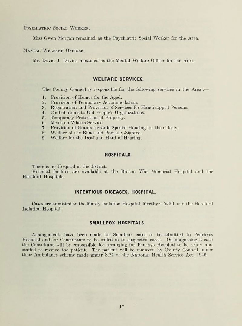 Psychiatric Social Worker. Miss Gwen Morgan remained as the Psychiatric Social Worker for the Area. Mental Welfare Officer. Mr. David J. Davies remained as the Mental Welfare Officer for the Area. WELFARE SERVICES. The County Council is responsible for the following services in the Area :— 1. Provision of Homes for the Aged. 2. Provision of Temporary Accommodation. 3. Registration and Provision of Services for Handicapped Persons. 4. Contributions to Old People’s Organizations. 5. Temporary Protection of Property. 6. Meals on Wheels Service. 7. Provision of Grants towards Special Housing for the elderly. 8. Welfare of the Blind and Partially-Sighted. 9. Welfare for the Deaf and Hard of Hearing. HOSPITALS. There is no Hospital in the district. Hospital facilites are available at the Brecon War Memorial Hospital and the Hereford Hospitals. INFECTIOUS DISEASES, HOSPITAL. Cases are admitted to the Mardy Isolation Hospital, Merthyr Tydfil, and the Hereford Isolation Hospital. SMALLPOX HOSPITALS. Arrangements have been made for Smallpox cases to be admitted to Penrhyss Hospital and for Consultants to be called in to suspected cases. On diagnosing a case the Consultant will be responsible for arranging for Penrhys Hospital to be ready and staffed to receive the patient. The patient wiU be removed by County Council under their Ambulance scheme made under S.27 of the National Health Service Act, 1946.
