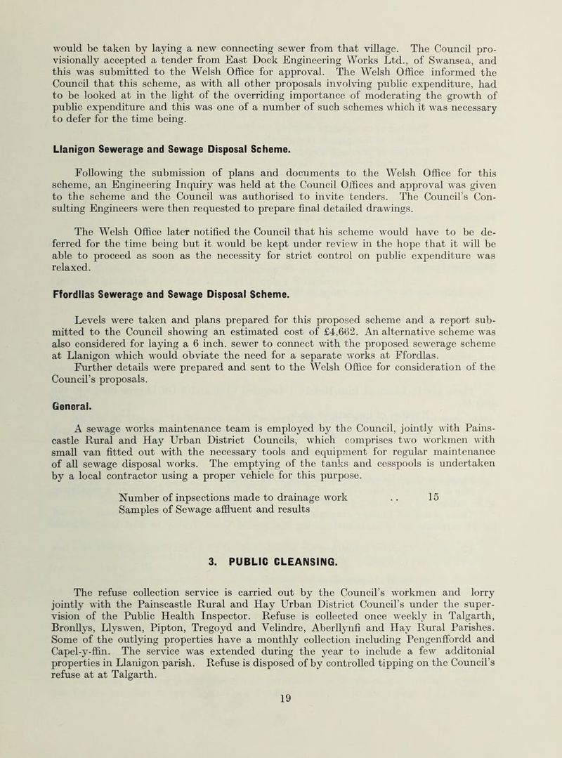 would be taken by laying a new connecting sewer from that village. The Council pro- visionally accepted a tender from East Dock Engineering Works Ltd., of Swansea, and this was submitted to the Welsh Office for approval. The Welsh Office informed the Council that this scheme, as with all other proposals involving public expenditure, had to be looked at in the light of the overriding importance of moderating the growth of pubhc expenditure and this was one of a number of such schemes which it was necessary to defer for the time being. Llanigon Sewerage and Sewage Disposal Scheme. Following the submission of plans and documents to the Welsh Office for this scheme, an Engineering Inquiry was held at the Council Offices and approval was given to the scheme and the Council was authorised to invite tenders. The Council’s Con- sulting Engineers w'ere then requested to prepare final detailed drawings. The Welsh Office later notified the Council that his scheme would have to be de- ferred for the time being but it would be kept under review in the hope that it will be able to proceed as soon as the necessity for strict control on public expenditure was relaxed. Ffordllas Sewerage and Sewage Disposal Scheme. Levels were taken and plans prepared for this proposed scheme and a report sub- mitted to the Council showing an estimated cost of £4,662. An alternative scheme was also considered for laying a 6 inch, sewer to connect with the proposed sewerage scheme at Llanigon which would obviate the need for a separate Avorks at Ffordlas. Further details were prepared and sent to the Welsh Office for consideration of the Council’s proposals. General. A sewage Avorks mamtenance team is employed by the Council, jointly AAith Pains- castle Rural and Hay Urban District Councils, Avhich comprises tAvo AAorknren AA'ith small van fitted out A\fith the necessary tools and equipment for regular maintenance of all sewage disposal Avorks. The emptying of the tanks and cesspools is undertaken by a local contractor using a proper vehicle for this purpose. Number of inpsections made to drainage v\mrk .. 15 Samples of SeAvage affluent and results 3. PUBLIC CLEANSING. The refuse collection service is carried out by the Council’s workmen and lorry jointly AA'ith the Painscastle Rural and Hay Urban District Council’s under the super- vision of the Pubhc Health Inspector. Refuse is collected once Aveekly in Talgarth, Bronllys, LlysAven, Pipton, Tregoyd and Velindre, Aberllynfi and Hay Rural Parishes. Some of the outl5dng properties have a monthly collection including Pengenffordd and Capel-y-ffin. The serA'ice was extended during the year to include a few additonial properties in Llanigon parish. Refuse is disposed of by controlled tipping on the Council’s refuse at at Talgarth.