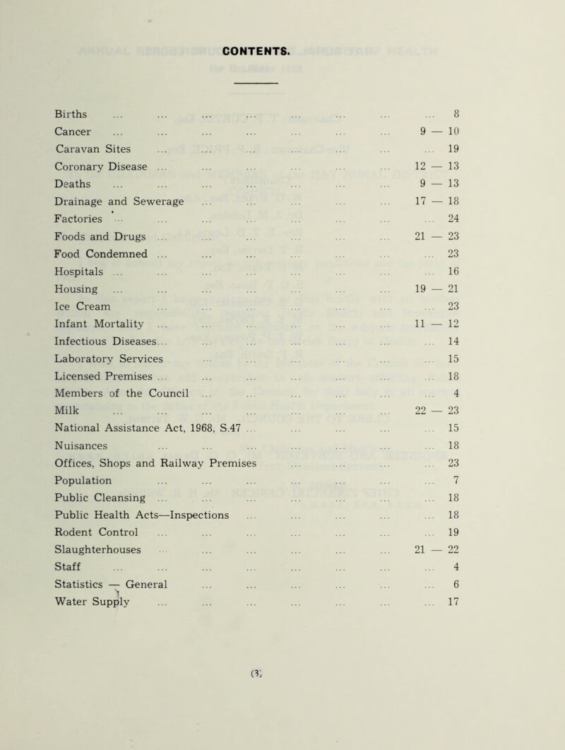 CONTENTS. Births ... ... ... ... ... ... ... ... 8 Cancer ... ... ... ... ... ... ... 9 — 10 Caravan Sites ... ... ... ... ... ... ... 19 Coronary Disease ... ... ... ... 12 — 13 Deaths ... ... ... ... ... ... ... 9 — 13 Drainage and Sewerage ... ... ... ... ... 17 — 18 Factories ••• ... ... ... ... ... ... ... 24 Foods and Drugs ... ... ... ... ... ... 21 — 23 Food Condemned ... ... ... ... ... ... ... 23 Hospitals ... ... ... ... ... ... ... ... 16 Housing ... ... ... ... ... ... ... 19 — 21 Ice Cream ... ... ... ... ... ... 23 Infant Mortality ... ... ... ... 11 — 12 Infectious Diseases... ... ... ... ... ... 14 Laboratory Services ... ... ... ... ... 15 Licensed Premises ... ... ... ... ... ... ... 18 Members of the Council ... .. ... ... ... ... 4 Milk ... ... ... ... ... ... ... 22 — 23 National Assistance Act, 1968, S.47 .. ... ... ... 15 Nuisances ... ... ... ... ... ... ... 18 Offices, Shops and Railway Premises ... ... ... ... 23 Population ... ... ... ... ... ... ... 7 Public Cleansing ... ... ... ... ... ... ... 18 Public Health Acts—Inspections ... ... ... ... ... 18 Rodent Control ... ... ... ... ... ... ... 19 Slaughterhouses ... ... ... ... ... 21 — 22 Staff ... ... ... ... ... ... ... ... 4 Statistics — General ... ... ... ... ... ... 6 Water Supply ... ... ... ... ... ... ... 17 O'j