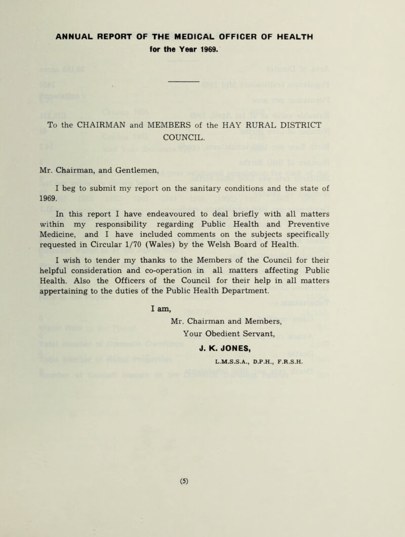 ANNUAL REPORT OF THE MEDICAL OFFICER OF HEALTH for the Year 1969. To the CHAIRMAN and MEMBERS of the HAY RURAL DISTRICT COUNCIL. Mr. Chairman, and Gentlemen, I beg to submit my report on the sanitary conditions and the state of 1969. In this report I have endeavoured to deal briefly with all matters within my responsibility regarding Public Health and Preventive Medicine, and I have included comments on the subjects specifically requested in Circular 1/70 (Wales) by the Welsh Board of Health. I wish to tender my thanks to the Members of the Council for their helpful consideration and co-operation in all matters affecting Public Health. Also the Officers of the Council for their help in all matters appertaining to the duties of the Public Health Department. I am, Mr. Chairman and Members, Your Obedient Servant, J. K. JONES, L.M.S.S.A., D.P.H., F.R.S.H.