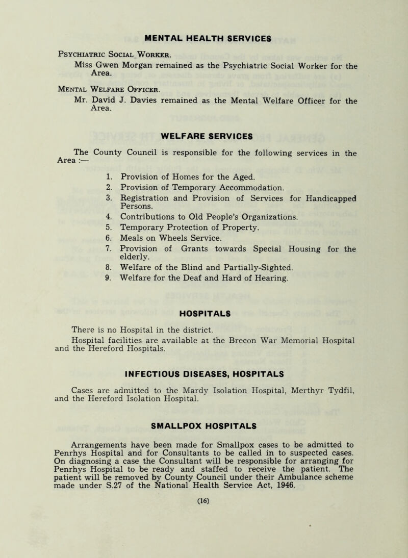 MENTAL HEALTH SERVICES Psychiatric Social Worker. Miss Gwen Morgan remained as the Psychiatric Social Worker for the Area. Mental Welfare Officer. Mr. David J. Davies remained as the Mental Welfare Officer for the Area. WELFARE SERVICES The County Council is responsible for the following services in the Area :— 1. Provision of Homes for the Aged. 2. Provision of Temporary Accommodation. 3. Registration and Provision of Services for Handicapped Persons. 4. Contributions to Old People’s Organizations. 5. Temporary Protection of Property. 6. Meals on Wheels Service. 7. Provision of Grants towards Special Housing for the elderly. 8. Welfare of the Blind and Partially-Sighted. 9. Welfare for the Deaf and Hard of Hearing. HOSPITALS There is no Hospital in the district. Hospital facilities are available at the Brecon War Memorial Hospital and the Hereford Hospitals. INFECTIOUS DISEASES, HOSPITALS Cases are admitted to the Mardy Isolation Hospital, Merthyr Tydfil, and the Hereford Isolation Hospital. SMALLPOX HOSPITALS Arrangements have been made for Smallpox cases to be admitted to Penrhys Hospital and for Consultants to be called in to suspected cases. On diagnosing a case the Consultant will be responsible for arranging for Penrhys Hospital to be ready and staffed to receive the patient. The patient will be removed by County Council under their Ambulance scheme made under S.27 of the National Health Service Act, 1946.