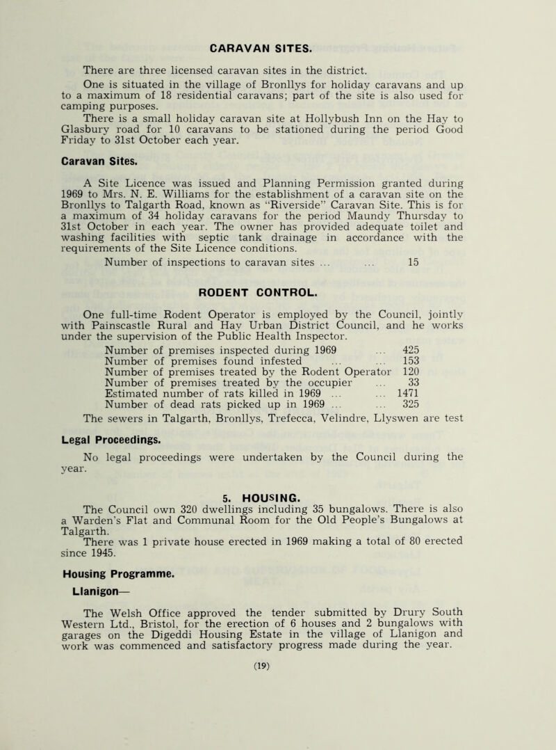 CARAVAN SITES. There are three licensed caravan sites in the district. One is situated in the village of Bronllys for holiday caravans and up to a maximum of 18 residential caravans; part of the site is also used for camping purposes. There is a small holiday caravan site at Hollybush Inn on the Hay to Glasbury road for 10 caravans to be stationed during the period Good Friday to 31st October each year. Caravan Sites. A Site Licence was issued and Planning Permission granted during 1969 to Mrs. N. E. Williams for the establishment of a caravan site on the Bronllys to Talgarth Road, known as “Riverside” Caravan Site. This is for a maximum of 34 holiday caravans for the period Maundy Thursday to 31st October in each year. The owner has provided adequate toilet and washing facilities with septic tank drainage in accordance with the requirements of the Site Licence conditions. Number of inspections to caravan sites ... ... 15 RODENT CONTROL. One full-time Rodent Operator is employed by the Council, jointly with Painscastle Rural and Hay Urban District Council, and he works under the supervision of the Public Health Inspector. Number of premises inspected during 1969 ... 425 Number of premises found infested ... ... 153 Number of premises treated by the Rodent Operator 120 Number of premises treated by the occupier ... 33 Estimated number of rats killed in 1969 ... ... 1471 Number of dead rats picked up in 1969 ... ... 325 The sewers in Talgarth, Bronllys, Trefecca, Velindre, Llyswen are test Legal Proceedings. No legal proceedings were undertaken by the Council during the year. 5. HOUSING. The Council own 320 dwellings including 35 bungalows. There is also a Warden’s Flat and Communal Room for the Old People’s Bungalows at Talgarth. There was 1 private house erected in 1969 making a total of 80 erected since 1945. Housing Programme. Llanigon— The Welsh Office approved the tender submitted by Drury South Western Ltd., Bristol, for the erection of 6 houses and 2 bungalows with garages on the Digeddi Housing Estate in the village of Llanigon and work was commenced and satisfactory progress made during the year.