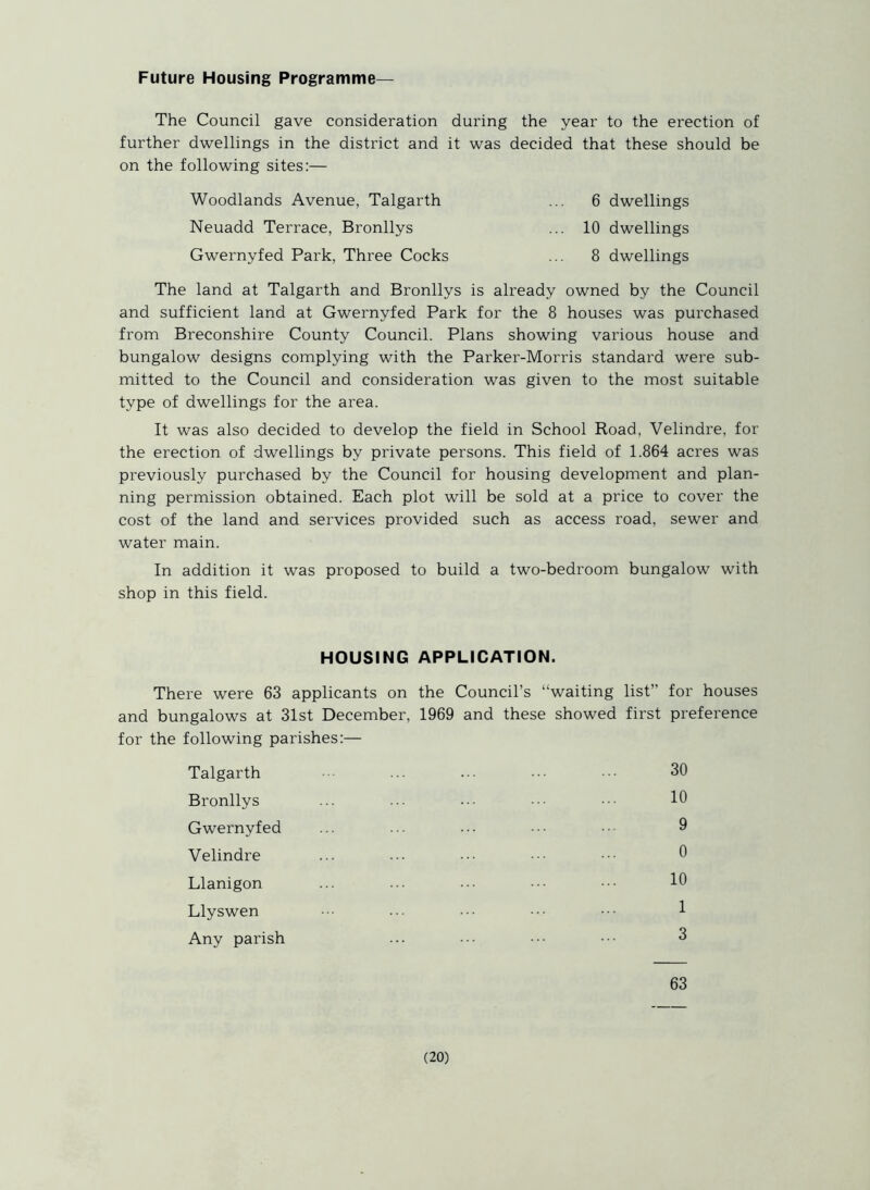 Future Housing Programme— The Council gave consideration during the year to the erection of further dwellings in the district and it was decided that these should be on the following sites:— Woodlands Avenue, Talgarth ... 6 dwellings Neuadd Terrace, Bronllys ... 10 dwellings Gwernyfed Park, Three Cocks ... 8 dwellings The land at Talgarth and Bronllys is already owned by the Council and sufficient land at Gwernyfed Park for the 8 houses was purchased from Breconshire County Council. Plans showing various house and bungalow designs complying with the Parker-Morris standard were sub- mitted to the Council and consideration was given to the most suitable type of dwellings for the area. It was also decided to develop the field in School Road, Velindre, for the erection of dwellings by private persons. This field of 1.864 acres was previously purchased by the Council for housing development and plan- ning permission obtained. Each plot will be sold at a price to cover the cost of the land and services provided such as access road, sewer and water main. In addition it was proposed to build a two-bedroom bungalow with shop in this field. HOUSING APPLICATION. There were 63 applicants on the Council’s “waiting list” for houses and bungalows at 31st December, 1969 and these showed first preference for the following parishes:— Talgarth ... ... • ••• 30 Bronllys ... ... ••• ••• 10 Gwernyfed ... ... ... ••• 9 Velindre ... ... ••• ••• 0 Llanigon ... ... ... ••• ••• 10 Llyswen ••• ... ••• ••• 1 Any parish ... ••• ••• 3 63