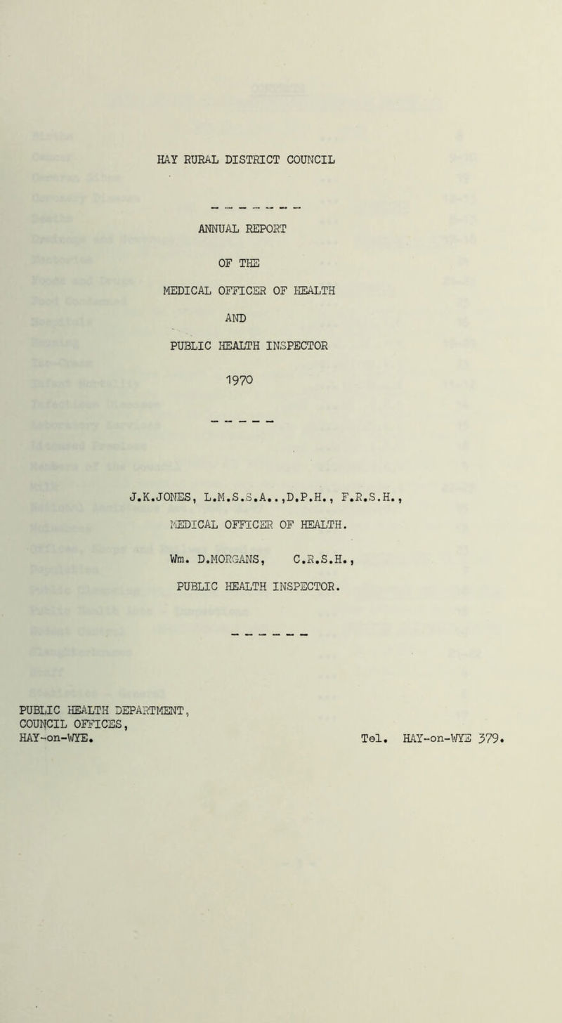 ANNUAL REPORT OF THE MEDICAL OFFICER OF HEALTH AND PUBLIC IffiALTH INSPECTOR 1970 J.K.JONES, L.M.S.3.A..,D,P.H., F.R.S.H. I-'iEDICAL OFFICER OF HEALTH. Wm. D.MORGANS, C.R.S.H., PUBLIC HEALTH INSPECTOR. PUBLIC HEALTH DEPARTMT COUNCIL OFFICES, HAY-on-WYE. Tel