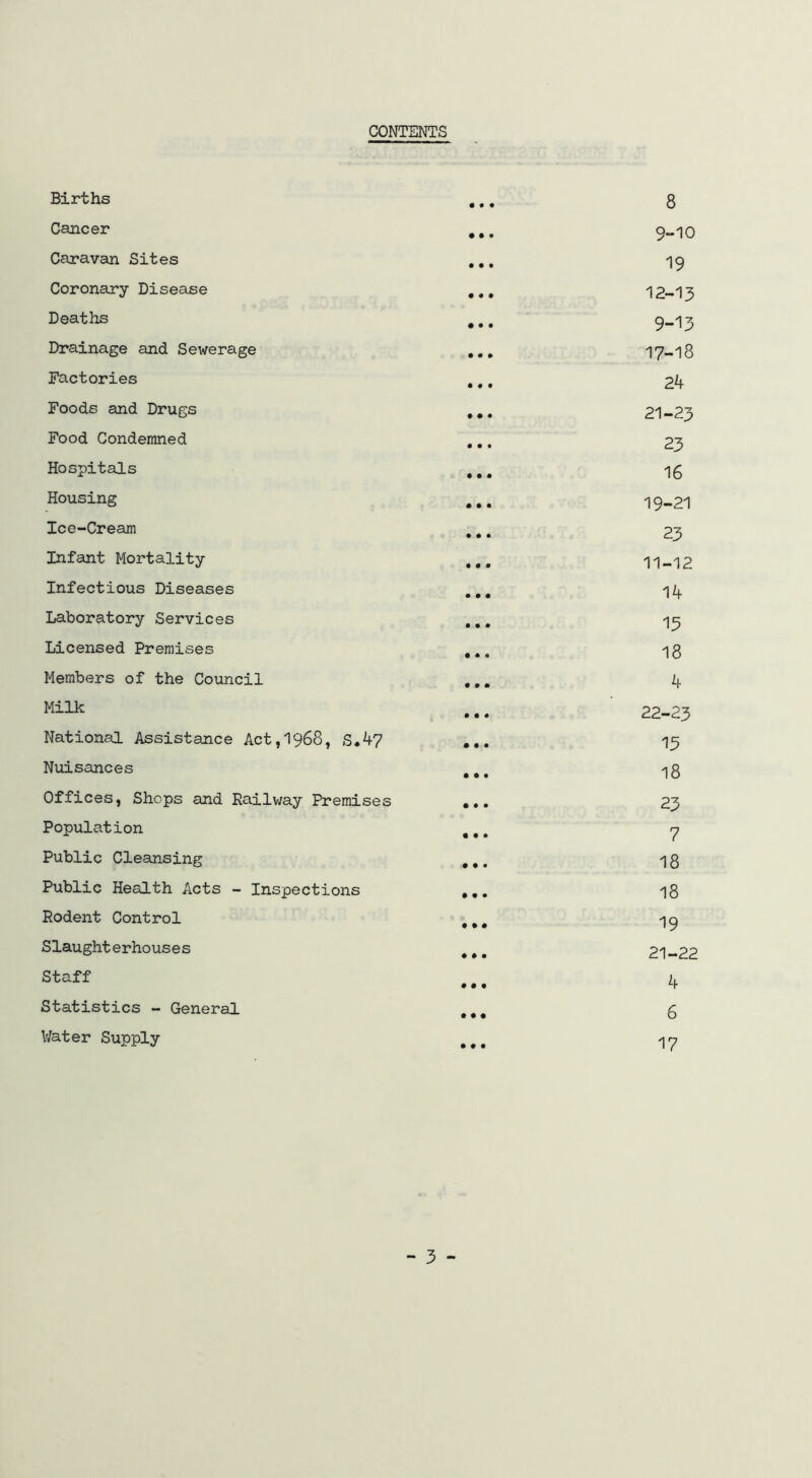 CONTENTS Births • • • 8 Cancer • • • 9-10 Caravan Sites • • • 19 Coronary Disease • • • 12-13 Deaths 9-13 Drainage and Sewerage • • • 17-18 Factories • • • 2k Foods and Drugs • • « 21-23 Food Condemned • • • 23 Hospitals • • • 16 Housing • • • 19-21 loe-Cream • # • 23 Infant Mortality • • • 11-12 Infectious Diseases • • • 14 Laboratory Services • • • 13 Licensed Premises • • • 18 Members of the Council • • • 4 Milk # • • 22-23 National Assistance Act,l968, S.47 13 Nuisances • • • 18 Offices, Shops and Railway Premises • • • 23 Population « • • 7 Public Cleansing • • • 18 Public Health Acts - Inspections • • • 18 Rodent Control • • • 19 Slaughterhouses • • • 21-22 Staff • • • 4 Statistics - General • • • 6 Water Supply • # • 17