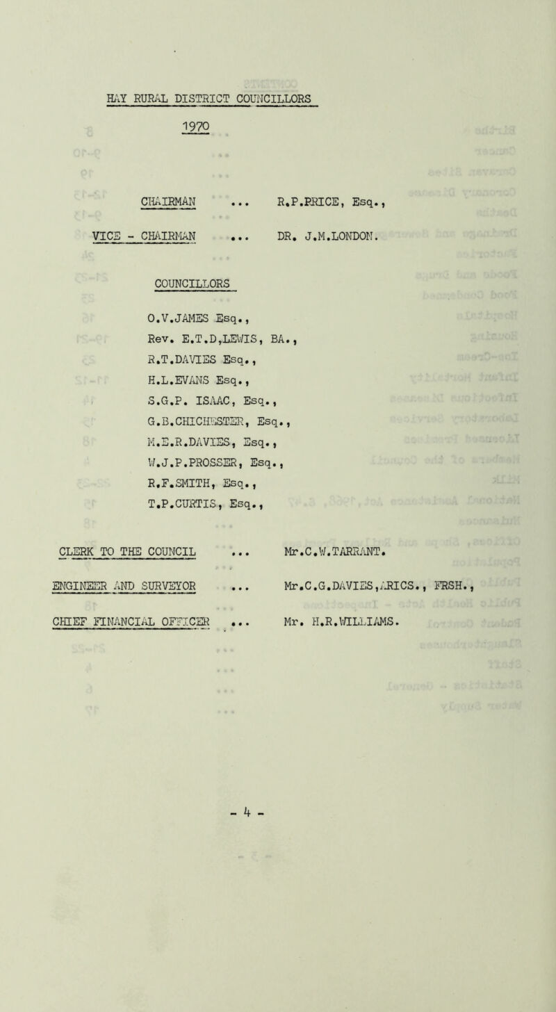 1970 CHAIRMAN ... R.P.RRICE, Esq., VICE - CHAIRMAN ... DR, J.M.LONDON. COUNCILLORS O.V.JAMES Esq., Rev, E.T.D,IjEV/IS, BA., R. T.DAVIES Esq., H.L.EVmS Esq., S. G.P. ISiVAC, Esq., G.B.CHICHESTER, Esq., M.E.R.DAVIES, iiisq., W.J.P.PROSSER, Esq., R.F.SMITH, Esq., T. P.CURTIS, Esq., CLERK TO THE COUNCIL ... Mr.C. W. TARH/iNT. ENGINEER AND SURVEYOR ... Mr,C.G.DAVIES,;J?ICS., ERSH. CmEF EENANCIAL OFFICE1? ... Mr. H.R.VaLLIAMS.