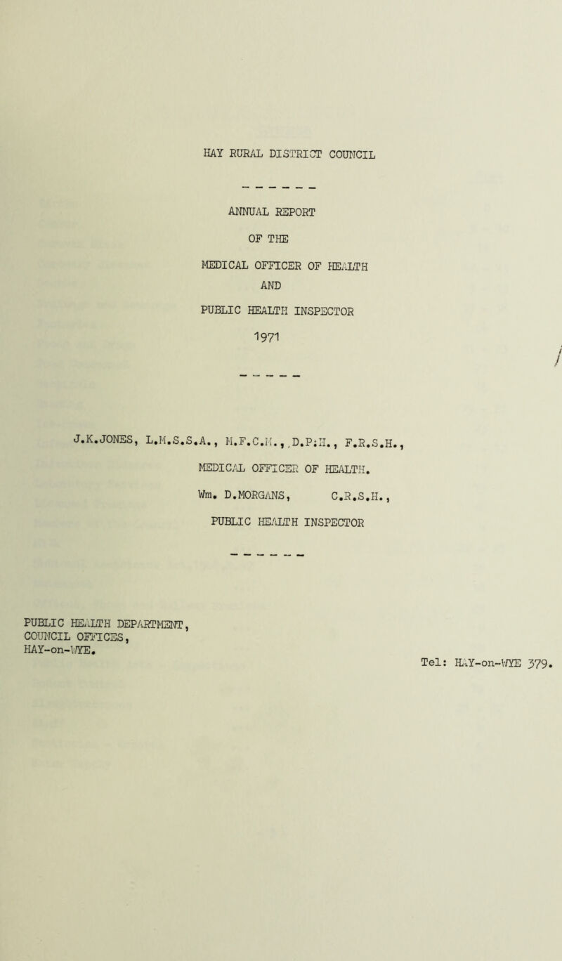 AITNUAL REPORT OF THE MEDICAL OFFICER OF HEALTH AND PUBLIC HEALTH INSPECTOR 1971 J.K,JONES, L.M.S.S.A., M.F.C.M.,,D.P;II., F.R.S.H. MEDIC.TL OFFICER OF HEALTH. Wm. D.MORGANS, C.R.S.H., PUBLIC HE.LLTH INSPECTOR PUBLIC HEALTH DEPARTMENT, COUNCIL OFFICES, HAY-on-V/YE.
