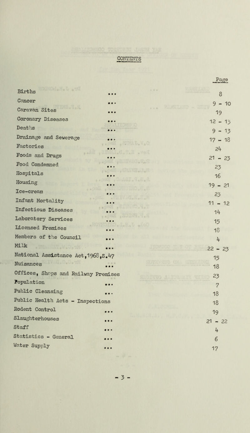 CONTEOTS Births Cancer Caravan Sites Coronary Diseases Deaths Drainage and Sewerage Factories Foods and Drugs Food Condemned Hospitals Housing Ice-cream Infant Mortality Infectious Diseases Laboratory Services Licensed Premises Members of the Council Milk • • • • • • • • • • • « • • • • • • • • • • • • National Assistance Act,1968,S,4? Nuisances • • • Officesj Shops and Railway Premises PopxiLation ^ , Public Cleansing ,,. Public Health Acts - Inspections Rodent Control ,,, Slaughterhouses ,,. Staff • • * Statistics - General ,,, Water Supply ,,, Page 8 9-10 19 12 - 13 9-13 17 - 18 24 21 - 23 23 16 19 - 21 23 11 - 12 14 13 18 4 22 - 23 13 18 23 7 18 18 19 21 - 22 4 6 17