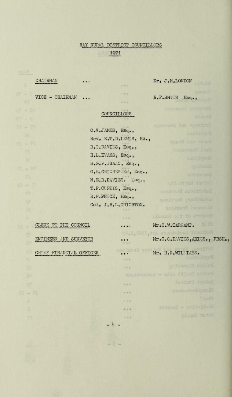 1971 CHAIRMAN ... Dr* J.M.LONDON VICE - cmiwm ... R.F.smith Esq., COUNCILLORS O.V.JAMSS, Esq., Rev, E.T.D.LEV/IS, BA,, R. T.DAVIES, Esq,, H.L.EVANS, Esq,, S. G.P.ISiliC, Esq., G.B.CHICHESTEH, Esq., M.E.R.DA^/IES. Esq., T. P.CURTIS, Esq., R.P.PRICE, Esq., Col. J.H.L.CRICHTON. CLERK TO TPIE COUNCIL .... Mr.C.W.T/J^SANT. ENGINEER AND SURVEYOR ... Mr.C.G.DAVIES,ARICS., FRSH., CHIEF FINANCIAL OFFICER Mr. H.R.WILIIMS.