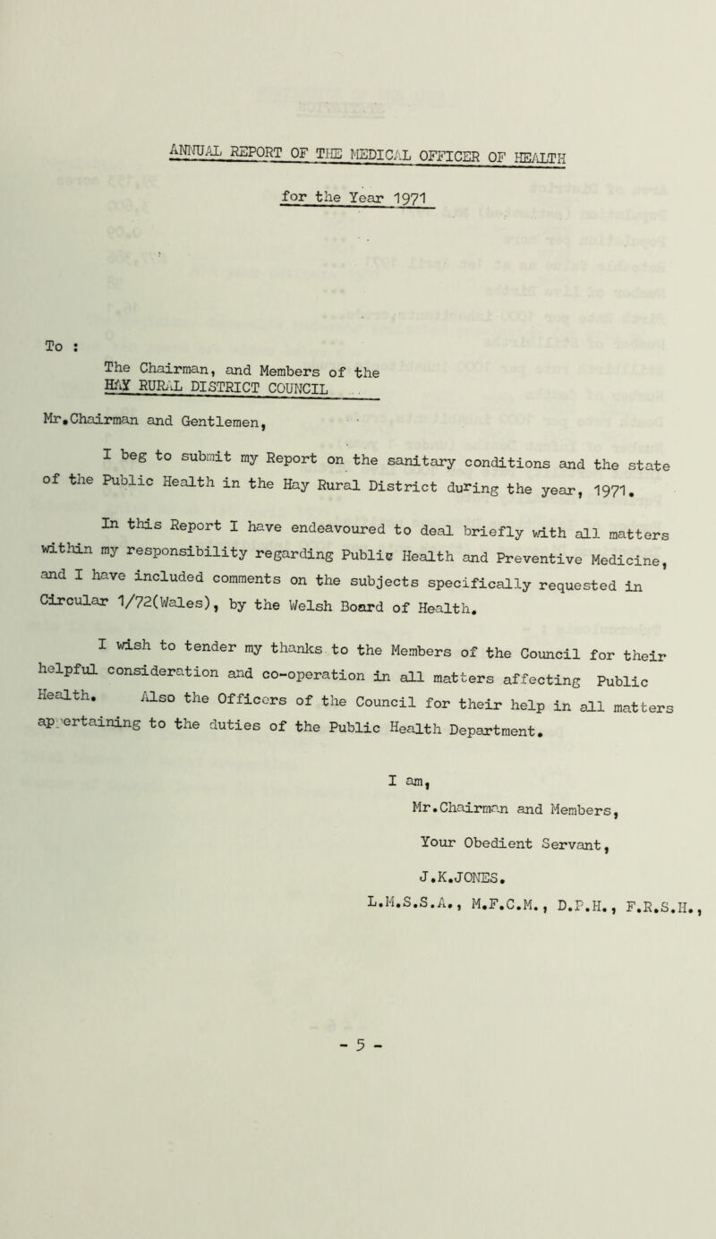 ANIMUAL RSPQRT of Tin; MSDIC/iL OFFICER OF HE/iLTH for the Year I97I To : The Chairman, and Members of the H/iY RURiiL DISTRICT COUNCIL Mr,Chairman and Gentlemen, I beg to submit my Report on the sanitary conditions and the state of the Public Health in the Hay Rural District during the year, I97I. In this Report I have endeavoured to deal briefly with all matters vathin my responsibility regarding Public Health and Preventive Medicine, and I have included comments on the subjects specifically requested in Circular 1/72(Wales), by the Welsh Board of Health, I wish to tender my thanks to the Members of the Council for their helpful consideration and co-operation in all matters affecting Public of the Council for their help in all matters the Public Health Department, I am, Mr.Chairman and Members, Your Obedient Servant, J.K.JONES, L.M.S.S.A,, M.F.C.M., D.P.H., F.R.S.H., Health, /klso the Officers ap.^ertaining to the duties of