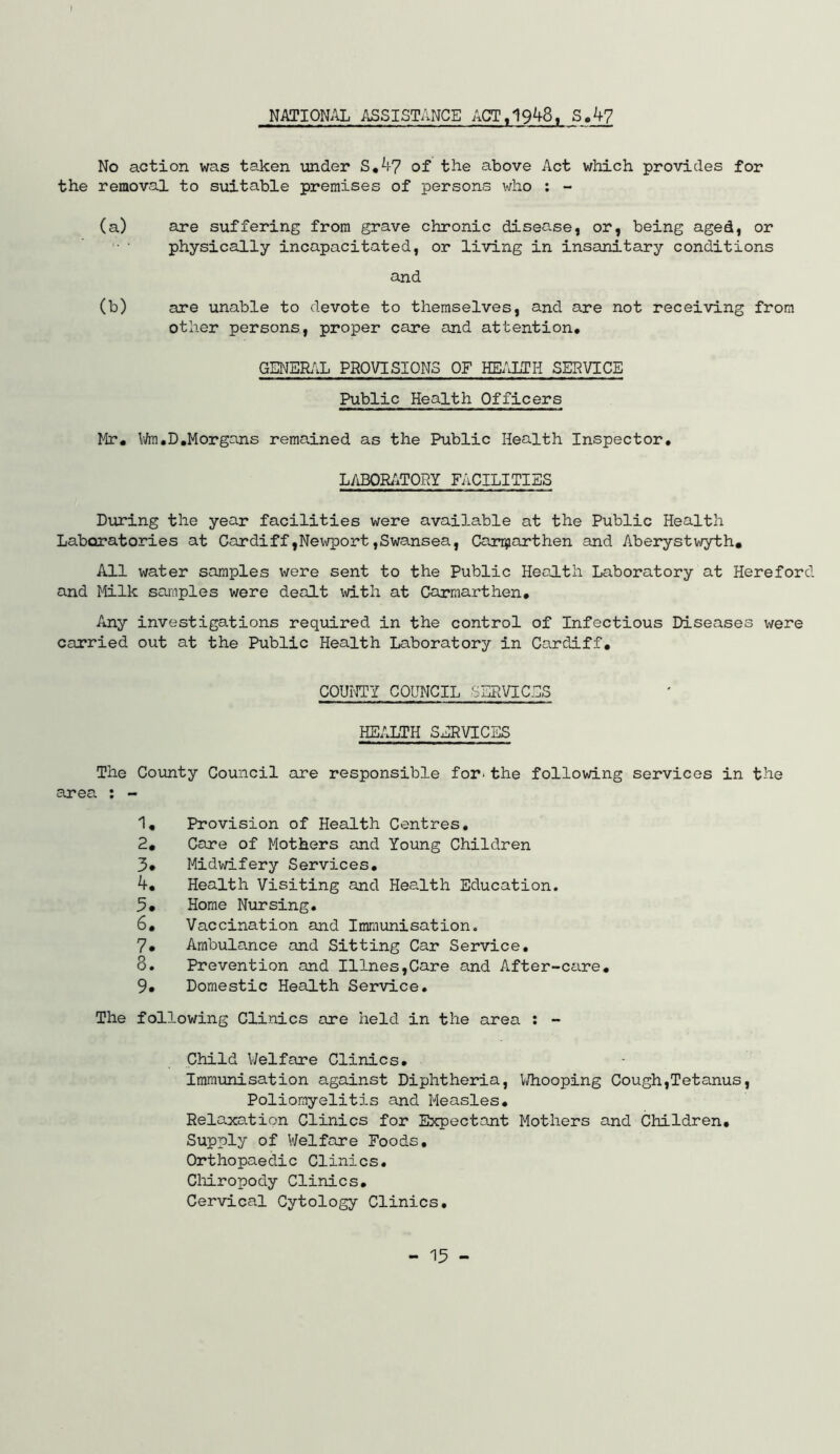 NATION/iL ASSISTANCE ACT, 1948, S.4? No action was taken xmder S,4y of the above Act which provides for the removal to suitable premises of persons who : - (a) are suffering from grave chronic disease, or, being aged, or '• ■ physically incapacitated, or living in insanitary conditions and (b) are unable to devote to themselves, and are not receiving from other persons, proper care and attention, GENERAL PROVISIONS OF HEAIITH SERVICE Public Health Officers lir, \i/m,D,Morgans remained as the Public Health Inspector, L/iBORi^TOPY FACILITIES Diiring the year facilities were available at the Public Health Laboratories at Cardiff,Newport ,Swansea, Can^iarthen and Aberystwyth, All water samples were sent to the Public Health Laboratory at Hereford and Milk samples were dealt with at Carmarthen, Any investigations required in the control of Infectious Diseases were carried out at the Public Health Laboratory in Cardiff, COUinITY council sepvices HEALTH SERVICES The County Council are responsible for-the following services in the area. ; - 1, Provision of Health Centres, 2, Care of Mothers and Young Children 3* Midwifery Services, Health Visiting and Health Education. 3# Home Nursing. 6, Vaccination and Immunisation. 7, Ambulance and Sitting Car Service, 8, Prevention and Illnes,Care and After-ceire. 9, Domestic Health Service. The following Clinics are held in the area : - Child Welfare Clinics, Immunisation against Diphtheria, V/hooping Cough,Tetanus, Poliomyelitis and Measles, Relaxation Clinics for Expectant Mothers and Children, Supply of Welfare Foods, Orthopaedic Clinics. Cliiropody Clinics, Cervical Cytology Clinics,