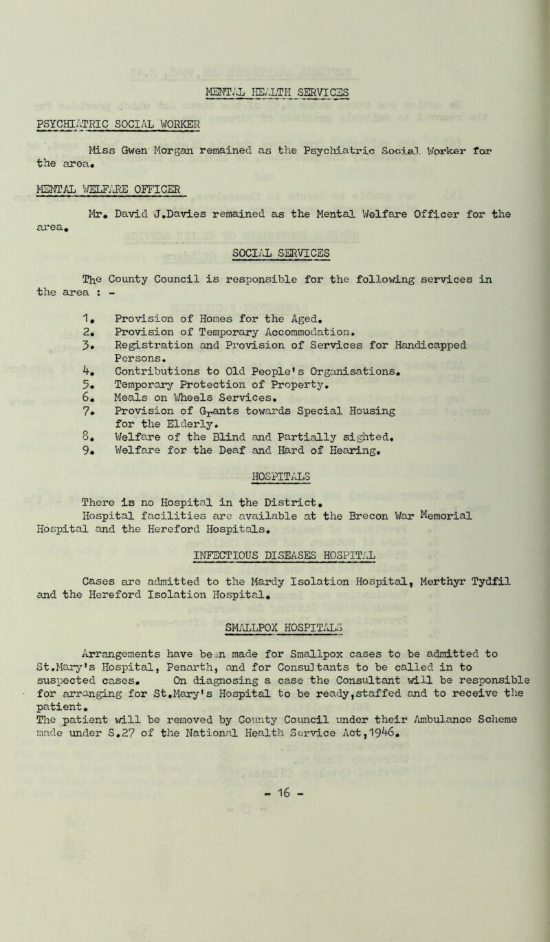 MENT/J. HE/iTH SERVICES PSYCHIATRIC SOCIAL WORKER Miss Gwen Morgan remained as the Psychiatric Social V/orker for the area. MENTAL VfflLF/JfE OFFICER Mr. David J.Davies remained as the Mental Welfare Officer for the area. SOCIAL SERVICES The County Council is responsible for the following services in the area ; - 1. Provision of Homes for the Aged, 2. Provision of Temporary Accommodation, 3* Registration and Provision of Services for Handicapped Persons. 4. Contributions to Old People's Organisations, 5. Temporary Protection of Property, 6. Meals on V/heels Services, 7. Provision of Gj;.ants towards Special Housing for the Elderly. 8. Welfare of the Blind and Partially sighted, 9. Welfare for the Deaf and Hard of Hearing, HOSPITALS There is no Hospital in the District, Hospital facilities are available at the Brecon War Memorial Hospital and the Hereford Hospitals, INFECTIOUS DISEiVSES HOSPITAL Cases are admitted to the Mardy Isolation Hospital, Merthyr Tydfil and the Hereford Isolation Hospital, SM/iLLPOX HOSPIT/iLS Arrangements have be in made for Smallpox cases to be admitted to St.Mary's Hospital, Penarth, and for Consultants to be called in to suspected cases. On diagnosing a case the Consultant will be responsible for arranging for St,Mary's Hospital to be ready,staffed and to receive the patient. The patient will be removed by Comty Council ujider their Ambulance Scheme made under S,2? of the National Health Service Act,19^6,