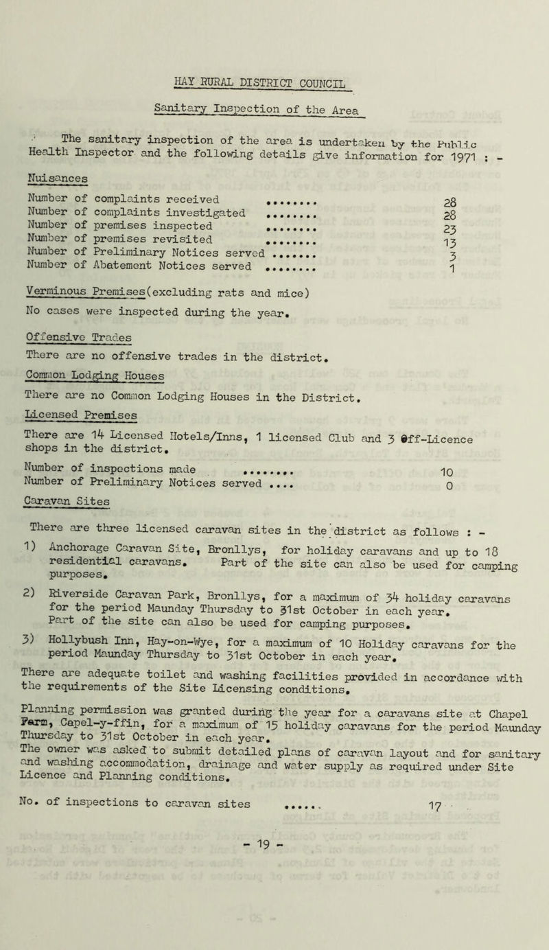 Sanitary Inspection of the Area The sanitary inspection of the area is tondert.aken by the Public Health Inspector and the follovdng details give information for I97I ; - Nuisances Number of complaints received , Number of complaints investigated , Number of premises inspected , Number of premises revisited . Number of Preliminary Notices served Number of Abatement Notices served • Verminous Premises(excluding rats and mice) No cases were inspected during the year. Offensive Trades There are no offensive trades in the district. Common Lodging Houses There are no Comi^ion Lodging Houses in the District, Licensed Premises There are 14 Licensed Hotels/Inns, 1 licensed Club and 3 ©ff-Licence shops in the district. Number of inspections made ........ 'lO Number of Preliminary Notices served .... 0 Caravan Sites There are three licensed caravan sites in the district as follows : - 1) Anchorage Caravan Sxte, Bronllys, for holiday caravans and up to I8 residential caravans. Part of the site can also be used for camping purposes, 2) Riverside Caravan Park, Bronllys, for a maximum of 3k holiday caravans for the period Maunday Thursday to 3^st October in each year. Part of the site can also be used for camping purposes, 3) Hollybush Inn, Hay-on-Wye, for a maximum of 10 Holiday caravans fo-^ the period Maunday Thursday to 31st October in ecach year. There are adequate toilet and washing facilities provided in accordance ivith the requirements of the Site Licensing conditions. Planning permission was granted during'the year for a caravans site at Chapel Paro, Capel-y-ffin, for a maximum of I3 holiday caravans for the period Maunday Thursday to 3^st October in each year. The owner wa.s asked to submit detailed pla.ns of caravan layout a.nd for sa.nitary i->nd washing a.ccommodation, drainage and water supply as required under Site Licence and Plann.ing conditions. No, of inspections to caravan sites 17 28 28 23 13 3 1