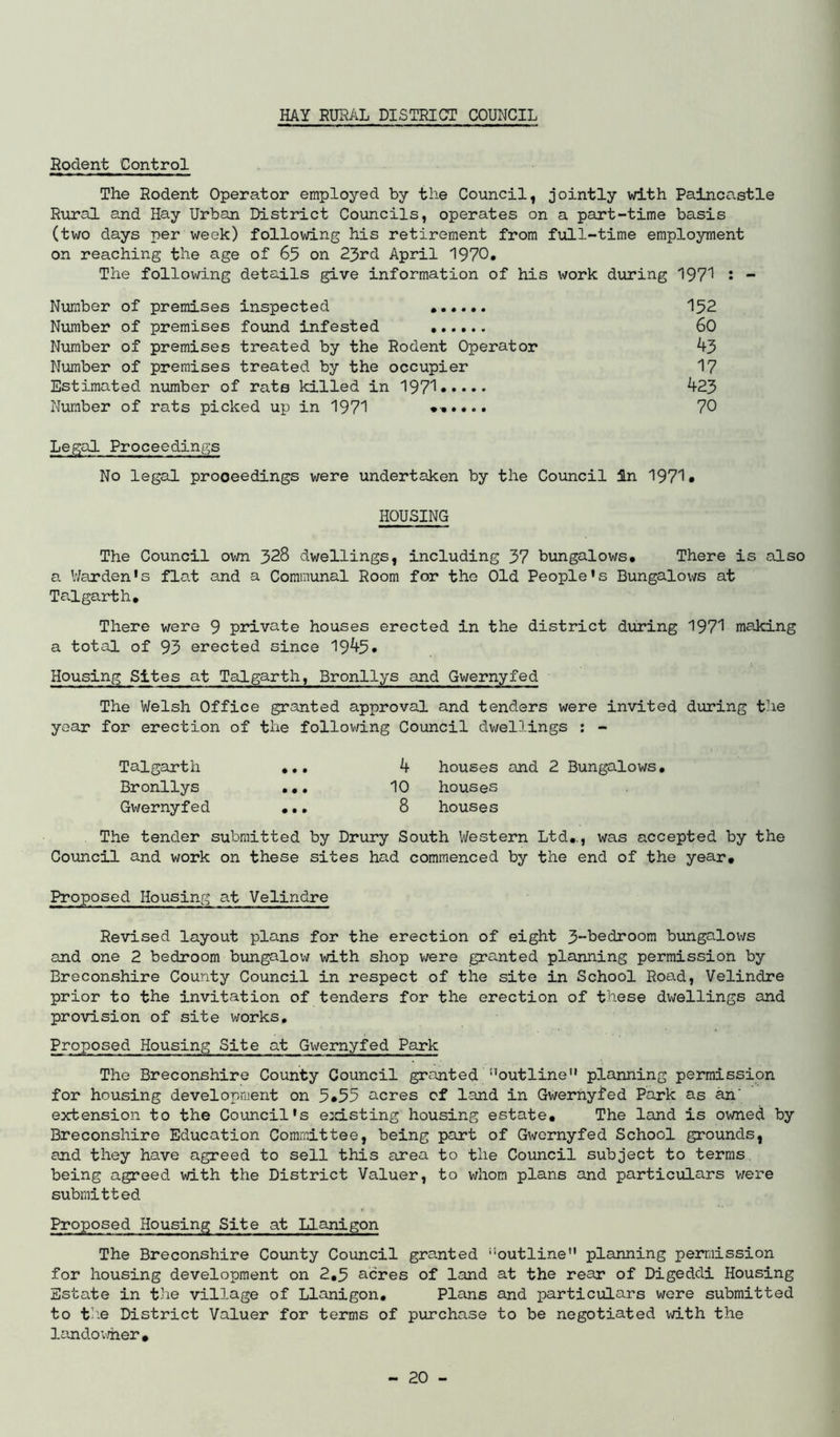 Rodent Control The Rodent Operator employed by the Council, jointly vd.th Paincastle Riiral and Hay Urban District Councils, operates on a part-time basis (two days per week) following his retirement from full-time employment on reaching the age of 65 on 25rd April 1970. The following details give information of his v^/ork during 197'^ • - Number of premises inspected 152 Number of premises found infested 60 Number of premises treated by the Rodent Operator 43 Number of premises treated by the occupier 17 Estimated nimiber of rate killed in 1971 423 Number of rats picked up in 1971 70 Legal Proceedings No legal proceedings were undertaken by the Council in 1971* HOUSING The Council own 328 dwellings, including 37 bungalows* There is also a V/arden's flat and a Communal Room for the Old People's Bungalows at Talgarth, There were 9 private houses erected in the district during 1971 making a total of 95 erected since 1945* Housing Sites at Talgarth, Bronllys and Gwernyfed The Welsh Office granted approval and tenders were invited during the year for erection of the follov/ing Council dwellings : - Talgarth *.. 4 houses and 2 Bungalows, Bronllys ... 10 houses Gwernyfed ... 8 houses The tender submitted by Drury South Western Ltd,., was accepted by the Council and work on these sites had commenced by the end of the year. Proposed Housing at Velindre Revised layout plans for the erection of eight 3-hedroom bungalows and one 2 bedroom bungalow with shop v/ere granted planning permission by Breconshire County Council in respect of the site in School Road, Velindre prior to the invitation of tenders for the erection of these dwellings and provision of site works. Proposed Housing Site at Gwernyfed Park The Breconshire County Council granted ''outline planning permission for housing development on 5,55 acres of land in Gwernyfed Park as an' extension to the Council's e:d.sting housing estate. The land is owned by Breconshire Education Committee, being part of Gwernyfed School grounds, and they have agreed to sell this area to the Council subject to terms being agreed with the District Valuer, to whom plans and particulars v/ere submitted Proposed Housing Site at Llanigon The Breconshire County Council granted outline planning permission for housing development on 2,5 acres of land at the rear of Digeddi Housing Estate in the village of Llanigon, Plans and particulars were submitted to tb.e District Valuer for terms of purchase to be negotiated with the landoimer.