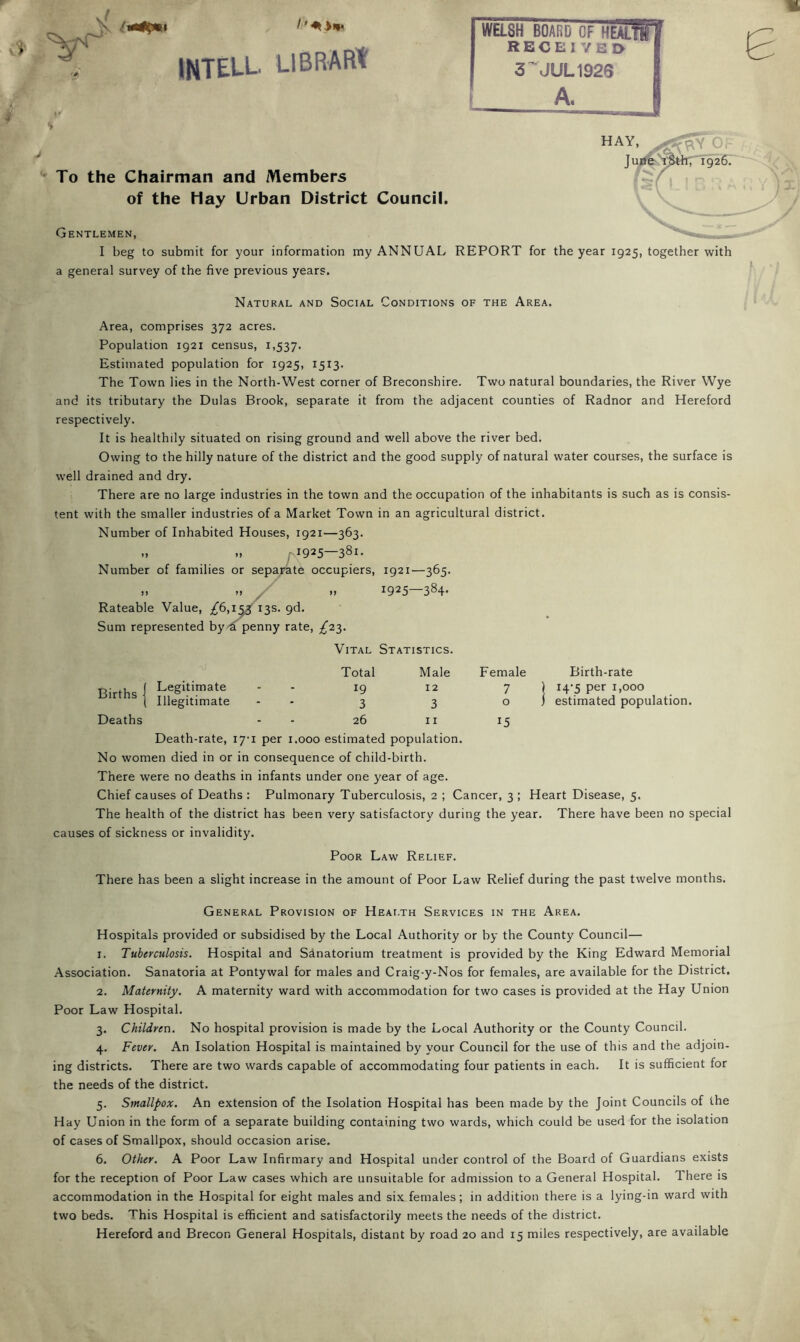 INTELL. LlBRARt To the Chairman and Members of the Hay Urban District Council. Gentlemen, I beg to submit for your information my ANNUAL REPORT for the year 1925, together with a general survey of the five previous years. Natural and Social Conditions of the Area. Area, comprises 372 acres. Population 1921 census, 1,537. Estimated population for 1925, 1513. The Town lies in the North-West corner of Breconshire. Two natural boundaries, the River Wye and its tributary the Dulas Brook, separate it from the adjacent counties of Radnor and Hereford respectively. It is healthily situated on rising ground and well above the river bed. Owing to the hilly nature of the district and the good supply of natural water courses, the surface is well drained and dry. There are no large industries in the town and the occupation of the inhabitants is such as is consis- tent with the smaller industries of a Market Town in an agricultural district. Number of Inhabited Houses, 1921—363. M M fi925—381. Number of families or sepa;4te occupiers, 1921—365. .. ^ M 1925—384- Rateable Value, /6,i^ i3s. 9d. Sum represented by^a penny rate, ^23. Vital Statistics. Births! Legitimate Deaths Illegitimate Total 19 3 26 Male 12 3 II Female 7 o 15 Birth-rate 14-5 per 1,000 estimated population. Death-rate, 17-1 per i.ooo estimated population. No women died in or in consequence of child-birth. There were no deaths in infants under one year of age. Chief causes of Deaths : Pulmonary Tuberculosis, 2 ; Cancer, 3 ; Heart Disease, 5. The health of the district has been very satisfactory during the year. There have been no special causes of sickness or invalidity. Poor Law Relief. There has been a slight increase in the amount of Poor Law Relief during the past twelve months. General Provision of Health Services in the Area. Hospitals provided or subsidised by the Local Authority or by the County Council— 1. Tuberculosis. Hospital and Sanatorium treatment is provided by the King Edward Memorial Association. Sanatoria at Pontywal for males and Craig-y-Nos for females, are available for the District. 2. Maternity. A maternity ward with accommodation for two cases is provided at the Hay Union Poor Law Hospital. 3. Children. No hospital provision is made by the Local Authority or the County Council. 4. Fever. An Isolation Hospital is maintained by your Council for the use of this and the adjoin- ing districts. There are two wards capable of accommodating four patients in each. It is sufficient for the needs of the district. 5. Smallpox. An extension of the Isolation Hospital has been made by the Joint Councils of the Hay Union in the form of a separate building containing two wards, which could be used for the isolation of cases of Smallpox, should occasion arise. 6. Other. A Poor Law Infirmary and Hospital under control of the Board of Guardians exists for the reception of Poor Law cases which are unsuitable for admission to a General Hospital. There is accommodation in the Hospital for eight males and six females; in addition there is a lying-in ward with two beds. This Hospital is efficient and satisfactorily meets the needs of the district. Hereford and Brecon General Hospitals, distant by road 20 and 15 miles respectively, are available