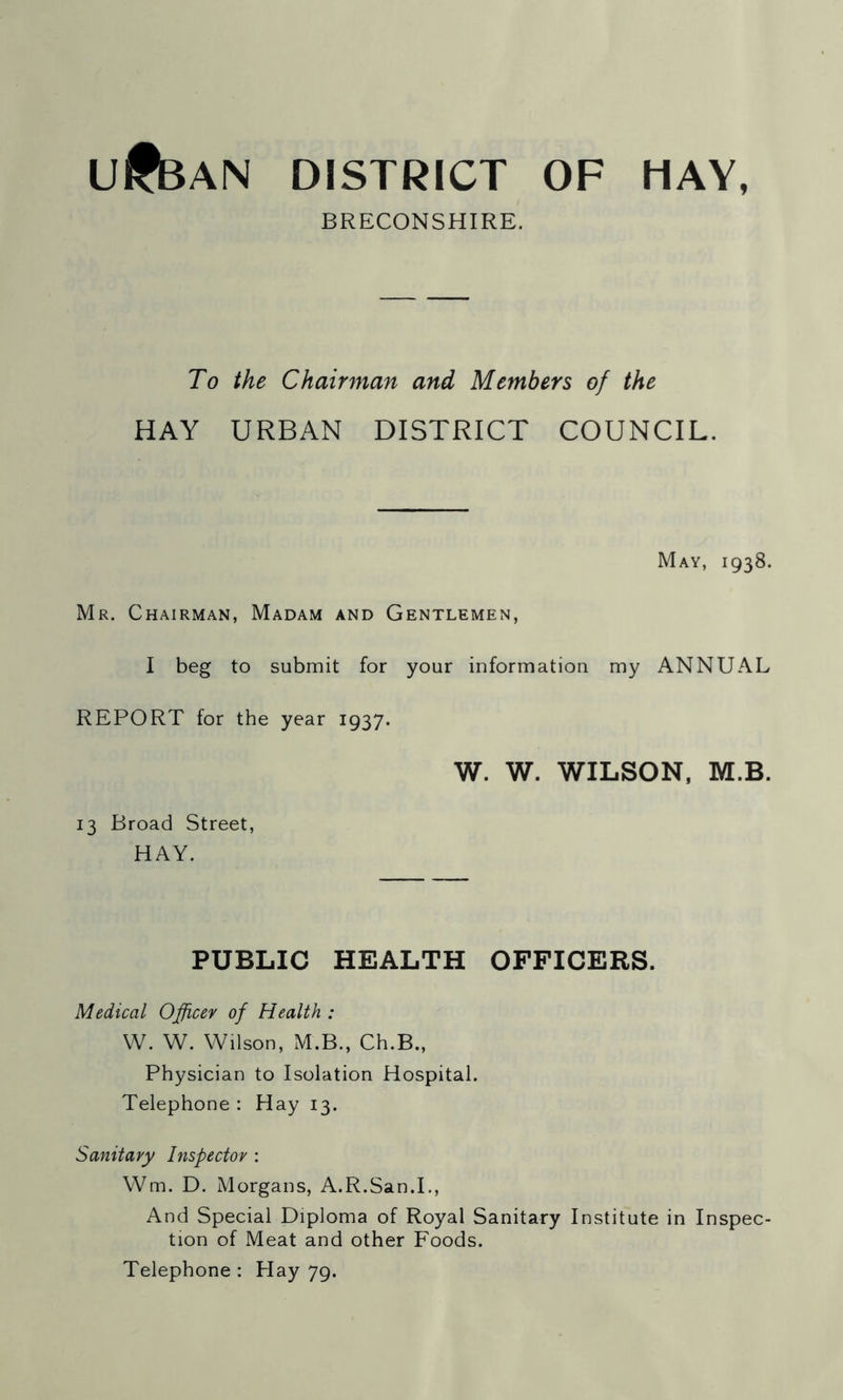 ufeAN DISTRICT OF HAY, BRECONSHIRE. To the Chairman and Members of the HAY URBAN DISTRICT COUNCIL. May, 1938. Mr. Chairman, Madam and Gentlemen, I beg to submit for your information my ANNUAL REPORT for the year 1937. 13 Broad Street, HAY. W. W. WILSON, M.B. PUBLIC HEALTH OFFICERS. Medical Officer of Health : W. W. Wilson, M.B., Ch.B., Physician to Isolation Hospital. Telephone : Hay 13. Sanitary Inspector : Wm. D. Morgans, A.R.San.I., And Special Diploma of Royal Sanitary Institute in Inspec- tion of Meat and other Foods. Telephone : Hay 79.