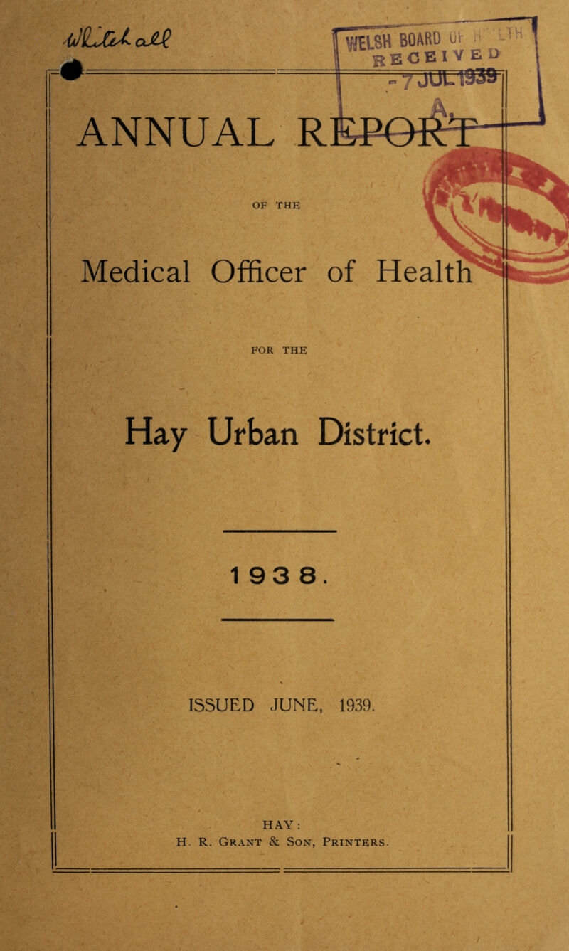 hJLcUoJ^  ' ■ ANNUAL R ■ , OF THE Medical Officer of Health FOR THE Hay Urban District. 193 8. ISSUED JUNE, 1939. HAY : H. R. Grant & Son, Printers.