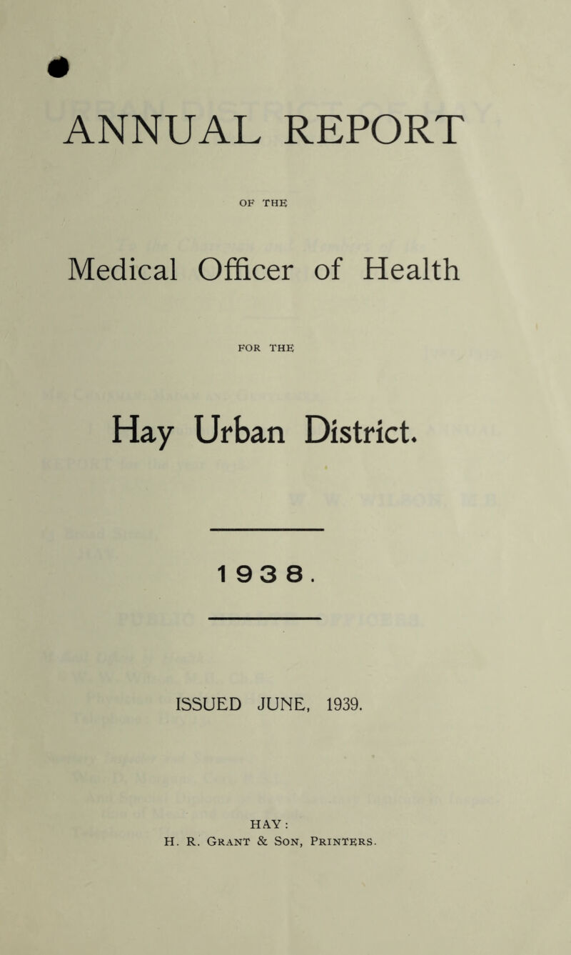 ANNUAL REPORT OF THE Medical Officer of Health FOR THE Hay Urban District. 193 8. ISSUED JUNE, 1939. HAY : H. R. Grant & Son, Printers.