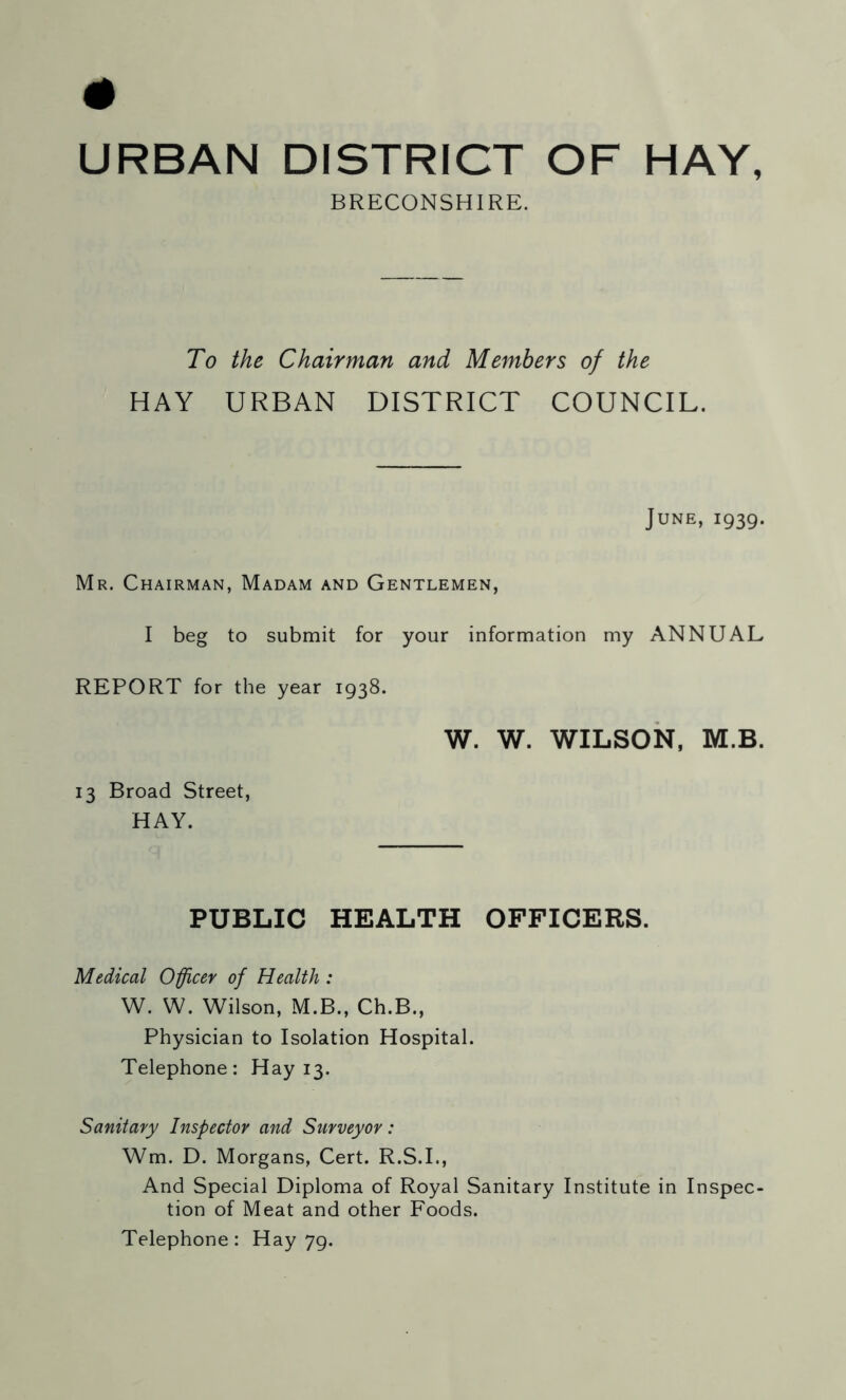 URBAN DISTRICT OF HAY, BRECONSHIRE. To the Chairman and Members of the HAY URBAN DISTRICT COUNCIL. June, 1939. Mr. Chairman, Madam and Gentlemen, I beg to submit for your information my ANNUAL REPORT for the year 1938. W. W. WILSON, M.B. 13 Broad Street, HAY. PUBLIC HEALTH OFFICERS. Medical Officer of Health: W. W. Wilson, M.B., Ch.B., Physician to Isolation Hospital. Telephone: Hay 13. Sanitary Inspector and Surveyor: Wm. D. Morgans, Cert. R.S.I., And Special Diploma of Royal Sanitary Institute in Inspec- tion of Meat and other Foods. Telephone: Hay 79.