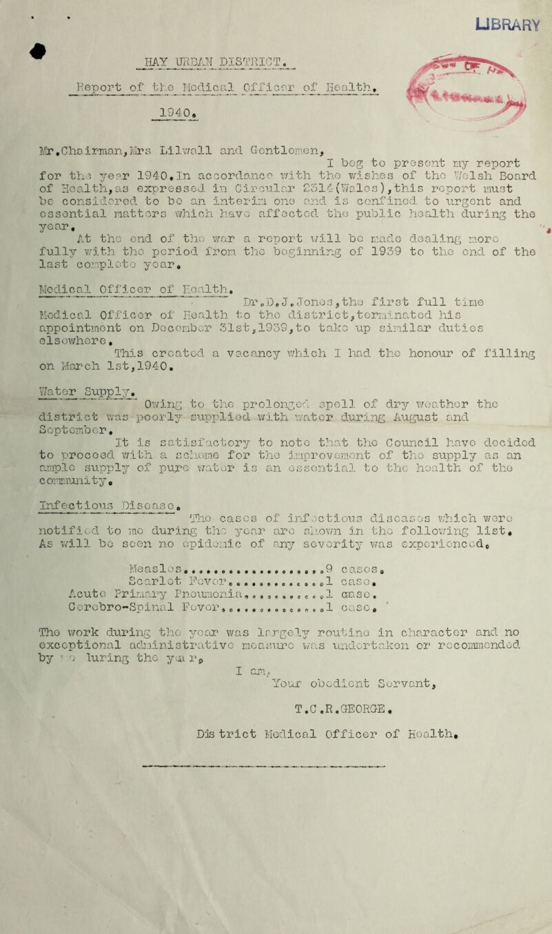 LIBRARY IIAY URBAN DISTRICT, Report of tRe Medical Ofiioer of lioalth, 1940. J/ir.Cho.irman^IvIre Lilv/o.ll and Gent lemon, I bog to present ny report for the ^rep.r 1940.In aceordanco v/ith tho ?/:lshes of the Nolsh Board of Health, as expressed in Cironlar 9514 (Wo.los), this report must be considered to bo an interim one a:ad is confined to tirgcnt and essential matters which have affected the public }iealth during the year. At tho end of tho war a report \;ill bo made dealing more fully v;ith the period from, the beginning of 1939 to tho end of the last complete year. Medical Officer of Eoalth, , Dr„De Jr Jones, the first full time Medical Officer of Eoalth t;o tho district,terminated his appoint.mont on December 31st, 1939,to take up similar duties elsewhere. This created a vacancy which I had the honour of filling on Morch 1st,1940. Water Supply, _ . prolonged spell of dry wcoathor the district was poorly seippliGd with watex* during August and September, It is satisfactory to note that tho Council have decided to proceed with a schiome for the improvement of tho supply as an ample supply of pure v/ater is an essential to the health of tho coximunity, Infectious Disease, The cases of infectious diseases vdiich vi^ero notified to me during the year arc shiown in the following list. As will bo seen no opidonic of any severity was experioncedc Measles o,»o9 cases, Scarlet Mover.....o.s.t.opl case, Acuto Primary Pnoumonia, e c ^,1 or.so, Oerobro-Spinal Povor.,.o.o..«.o«.,1 case, Tho work during tho yeer was largely routine in character and no exceptional administrative measure i/as undertaken or rccornracndod by • o luring the y^ r^ I am, Your obedient Servant, T.C.R.GEORGE, Dfe trlct Medical Officer of Health,