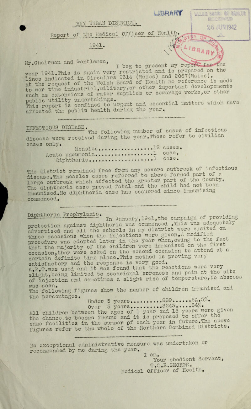 apOTIOUS followlns nu..bor of cases of infectious disGaso wore received daring the year,Those refer to civilian cases onl3^. Measles ...»12 cases. Acute pneunonia 1 case. Diphtheria case. Tile district remained free from any severe outbreak of infectious disease.The measles cases referred to above formed part of a large outbreak which affected the greater part of the County. The diphtheria case proved fatal and the child had not been immunised.No diphtheria case has occurred since immunising commenced, Diphtheria Prophylaxis. . In Jr.nunry,1941,the cai'.ipaign of providing protection against diphtheria was correonoed .This was adoquayiy hvertlsod and all the schools in iviy district wore throe occasions when tho injections were given.A modi,:iod procedure was adopted lator in tho year when,owing to the iact that tho majority of the children woro ijnr.iunisod on toe firy occasion,thov were asked on tho second occasion to attona aa a certain definite time place.This method is proving very satisfactory ojad tho response is very good, A.P.T.’was used and it was found that tho reactions woro slight,being limited to occasional sDroncss and pain at tho site of injection and some times a slight riso of temperature.No abscos Tho following figures show the number of children immunised and the percentages, Under 5 years .889......d3,0/i. Over 5 years 3243,... .84/;. children between the ages of 1 year and 15 years wore given chanco.to become Imiunc and it is proposed to oficr tne facilities in the sur.imor pf each year in future,Tho above All tho seme figures r LJ-UXUO J-li w.i.iA.i'-'.fc J WWW- —m • 4- )fcr to tho whole of the llorthorn Combined Districts, No exceptional administrative measure was undertaken or rocommondod by me during tho year • I am, • Your obedient Servant, T.G.R.CEORGE. Medical Officer of Health,