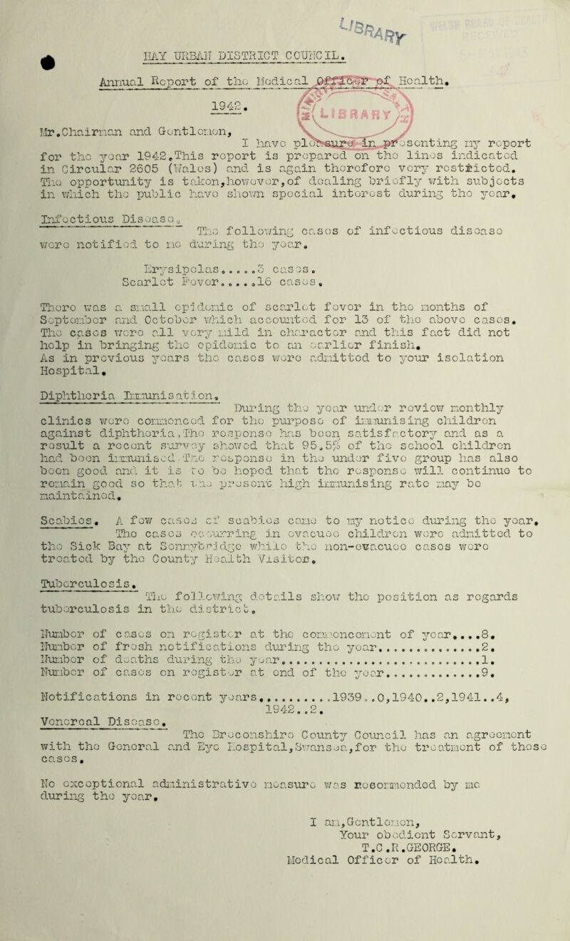 IlilY UF.BAIT DISTRICT CCUilCIL. Annual Report of tlio Medical Ho.alth, [sv i R‘ A B y /^« 1942. I'.lr.Cliairncai and G-entlci.ien, I have pI n, conti ng ny report for the yo.ar 1942,This report is prepared on the linos indicated in Circular 2605 (M'alos) and is again therefore very restricted. The opportunity is takon,however,of dealing hriofly with subjects in Y/liich the public have shown special interest during the year. Infectious Disease., The following cases of infectious disoaso wero notified to no during the year. Erysipelas....«5 cases. Scarlet Fevero...,16 cases. There was o. sno-ll cpidenic of scarlet fever in the nonths of Soptenber and October v/hich accounted for 13 of the above cases. The cases v;oro all very i.iild in character and this fact did not help in bringing the epidonic to an earlier finish. As in previous yoars the cases wore adiaittod to your isolation Hospital, Diphtheria Imiuni s at ion, During the year under roviov; monthly clinics were conncnced for the purpose of iniiunising children against diphtheria,Tho response has been satisfactory and as a rosult a recent survey showed that 95^5% of the school children had boon i:r.iuniscd. Tno response in the under five group has also boon good and it is to bo hoped, that the response will continuo to ronain good so that i-ae present high iimunising rate may be maintained-. Scabies. A fev/ cases of scabies cane to ny notice during tho year, Tho cases occurring in evacuee child.rcn wore admitted to the Sick Bay at Scnryforjdgo while tho non-evacuee cases wore troa.tcd by the County Health Visitor, Tuberculosis. The following details shoi.’’ the position as regards tuberculosis in the dh.stricl:. Hur.ibcr of cases on register at the comoencorient of year,,,.8, iluabor of fresh notifications diiuirig tho year ,2, llunbor of deaths during the yuar 1. Humber of cases on register at end of the year 9, Notifications in Vcncroal Disease. with tho General cases, recent years 1939 . .0,19 1 Q/l 9 O The Breconshire County Council and Eye hospital,Svransea.,for the 40..2,1941..4, has an agreemont treatment of thos No oxcoptiona.l administrative measure was rosonmonded by me during tho year. I an,Gent1omen, Your obedient Servant, T.C.R.GEORGE. Medical Officer of Hca.lth,