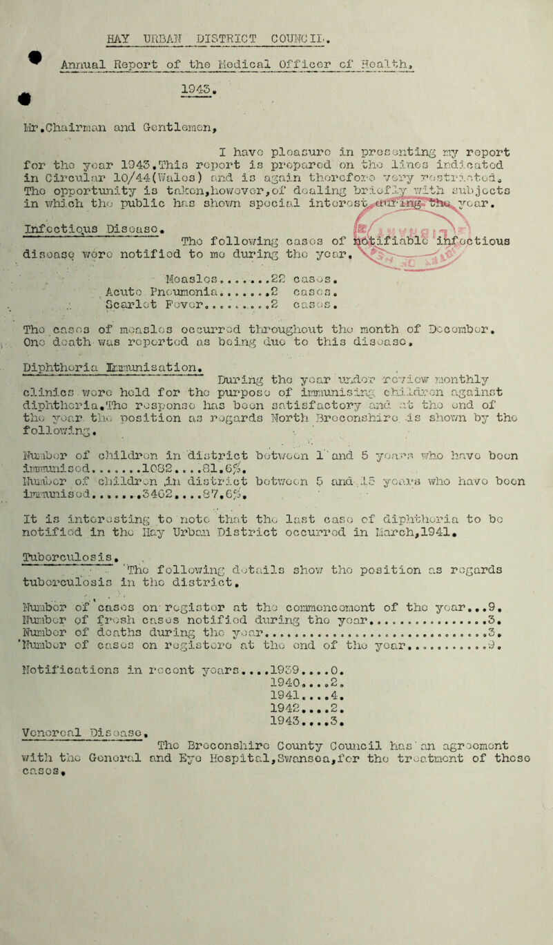 Annual Report of the Medical Officer cf Hoa^>h^ 1945. Ivir.Ghalrnian and Gentlemen, I have ploacuro in prgoanting my report for the year 1945,Thio report is prc'parod on the lines indicated in Circular 10/44(Wales) and is again thoreforo very rostim.ctoda jocts ar. tious Moaoles...... .22 cas^js. . Aciito Pneumonia ,2 casco. Scarlet Fever..A.,.. ,2 cases. The cases of moaslos occurred tlffoughout the month of December, Ono death v/as reported as being duo to this disease. Diphtheria Hm'iunisation, During tho year imdor roview monthly clinics v/ore hold for tho purpose of immunising children against diphtheria,Tho response has boon satisfactory and at tho end of the year, the position as regards North Breconshire, is shov/n by tho following, •. Nuifoor of children in district botv/oen 1 ‘ and 5 years who have boon irmrrunisod. .1082. .. ,81,6/3, Nuiibcr of childri^n ,in district between 5 and, 15 years who havo boon immunised ,5462....87,6/, , , ' It is interesting to note that tho last case cf diphtheria to bo notified in the Hay Urban District occurred in March,1941, Tho opportunity is takon,hov/over,of dealing ?jriofly with sub in which the public has shown special intoros'h,(«€hffM^ ye Infectious Disease, rd . • Tho folloviTing cases of lablo ^ilifoc disoaso wore notified to mo during the year, Tuberculosis, * •; The following d'jtails show tho position as regards tuborculosis in tho district, Nuiiibcr of cases on-register at tho commoncomont of the year.,,9, Number of fresh cases notified during tho year .,5, Number of deaths during the year, ., ,5, 'Number of cases on rogistoro at tho ond of tho year,9, Notifications in rocont yoars,...1959,,..0, 1940»••0 2, 1941.. ..4. 1942.. ..2. 1945.. ..5. Vonorcal Disoaso. The Broconshirc Gounty Gouncll has an agroomont v/ith the Genoral and Eye Hosp)ital,Sv/ansea,for tho treatment of those cases.