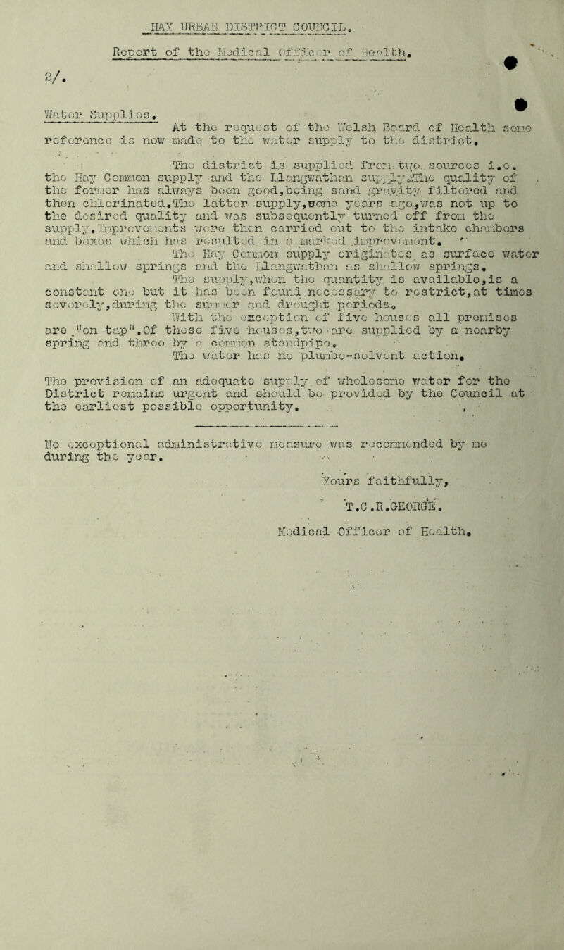 Report of tho liodlcfil Ofof Jieolth, 2/. Vifator Siipplio! roforonco i; At tho req-uoct of tho V/olsh Board of Health aoii.o now rnado to the water supply to tho district. Tho district ±.s siippliod frcTi: t\/o , sources i,c, tho Hay Goimion s\ipply and the LlrAnr^v/athan sup-ylyaTho quality of the fcriiicr has always hoon good,being sand gra.yity filtered and then chlorinated.Tho latter stipply,woiio years ago,v7as not up to the dosirod quality and was subsequently turned off fror.i tho v/cro then carried out to tho intake chanbors resulted in sl Liarlcod .ii'-?proveiaont. s upp ly • 3jip r c v onon t s and boxes which has Th( and shallo’W springs Comion supply originatei surface v/ator j.nd tho Llangwathan as sliallow springs. Tlio supply-,when the quantity is available,is a constant ori'; but it has boon found necessary to restrict,at times sovoroly, durl.ng tlio su'-r K.r and drouglit periods o With the 'OEcoptlon of five houses all proniscs are^on tap,Of those five houses,two•are supplied by a nearby conmion s.tandxjipo. The water has no pluiabo-solvent c.ction. spring and throe, by Tho provision of an adequate supply of wholesome v/ator for tho District remains urgent and should be- provided by the Council at tho earliest possible opportunity. g ■ No exceptional o.drdinistratlvo noasuro v/as roconr.ionded by no during the ye nr, • ■ Yours faithfully, T.G.R.GEORGE, Medical Officer of Health,