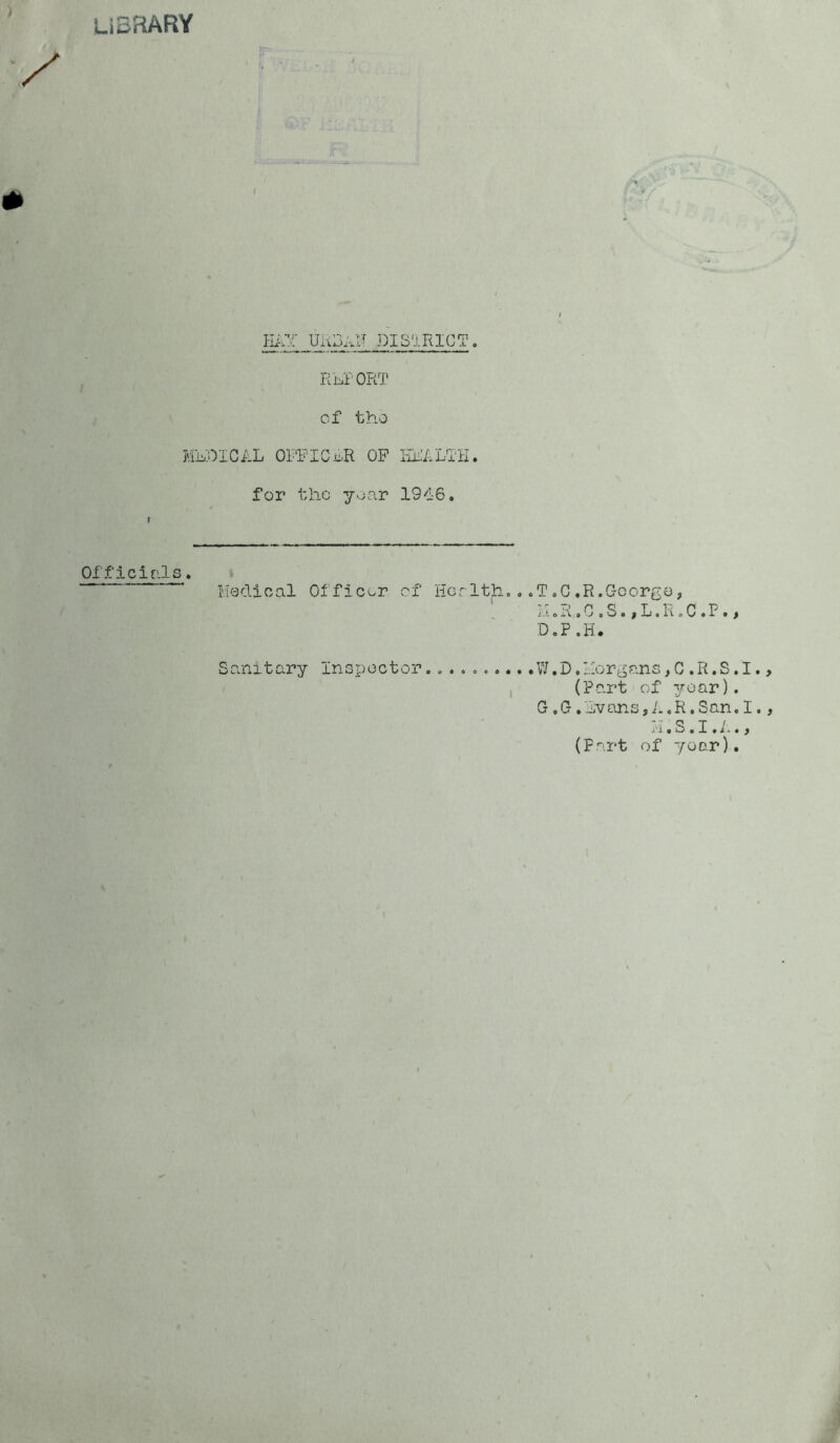 Library •‘i Hi;v; UiiBi.N DISaRlCT. Ri^l'ORT of tho WhOlCiJj OFPICL.R OP liPfLTK. for the yvjar 1946, Officials, Hedi0al Of f icor cf Her 1th, ,. T , G . R. C-corgo, i.‘ oi{,G oSo jL.RoCeP • t D,P.H. Sanitary Inspector. .........W.D.l;lorgans,C .R.S.I (Part of year). G,G,hvans,A.R.San.I •I'i.SoX.i-..^ (Fart of year).