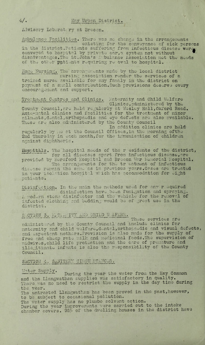 V. Hr.y Ur 13 c.n District. Advisory LoTDorc.t.ry at Brocon, i\i;ibul0.11 co Fgci 1 itios, Tliero was no chan^o in the arranf^erionts oxistiny for the conversance of sick persons in the iistrict .Patients suffering;, from infectious disease werv^ conver/ed. to hospital hy private car, a systen not p;ithout ^ dis advent ages .The St.John's A-'.hulance Association -:iot the noods of tho oth^-.r patients requiring rv:; oval to hospital, liome Nursin'.> The a.rrn.ngor;onts made by the local district nursin:-] association render the services of a trained nurse available for any family in thu district on payment of a s:all contribution,Such provisions doSv^rve overy oncoura.gor.iont and support, Treatiiont Centres and Clinics, hatornity and Child Welfare Clinics,adi'iinistorcd by thvv County Council,are held regularly at Wesley Hall,Oxford Road, ihitv^-natal clinics and facilities for the treatment of minor ailm>^nts, dental, orthopaedic and eyo defects are also available. These are also o.driinistored by the County Council In addition clinics aro hold regularly by mo at the Council Offices,in the morning ofthe 2nd Thursday in each month,for the immunisation of children against diphtheria, Ho'spitAl_s, The hospital needs of the r osidonts of the district, _ diseases apart from infectious disease, are provided b3’’ Hereford Hospital and Brocon War Kemorial Hospital, The arrangements for thw tr catnent of infectious dieease remain the same as in previous yoars.Cases are treated in your isolation hospital w} ich has accomLr<odation for eight patients. Disinfection, In the main the methods used for armr r equirod ■“ disinfection have boeii fumigation and sprap/ing. A modern steam disinfector and the vehicle for the removal of infected clothing and bedding would be of groat use in the district. S;XT10H 3^ iW.Tixe.hTY ixHD services are administered b^^- the Counter Council and include clinics for maternity and child welfare,dental,orthopaedic and visual defects, and expectant mothers,Provision is also made for the supply of free and cheap rate milk and medicinal foods,The supervision of midwiveS,child life protection and the care of premature and illegitimate infants is also tho responsibility of the County Council. SECTIOII 1. SANITARY GIHCU:-.STAHCHS. ■:jter Supply. During the year the w<ater from the Hay Common and the Llangwathan supplies was satisfactory in quality. There was no need to restrict the supply in the day time during the year. The untreated Llangvi^athan has boon proved in the past,however, to be subject to occasional pollution. The water supply has no pluiAbo solvent action. During the yeo.T improvex'Aonts ware carried out to the into.ke chamber covers, 95% oi' the dwelling houses in tho district have