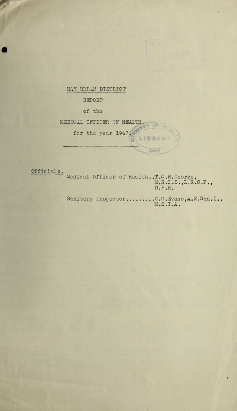 avr DISTRICT REPORT of the MEDICAL OFFICER OF HEALTH, for the yoor 1947.,^ Officials. Medical Officer of Health Sanitary Inspector , ,T.C .R.C-corge, M.R.G .S.,L.R.C.P., D.P.H. . .G.G.Evans jA.R.San.I. M.S.I.A.