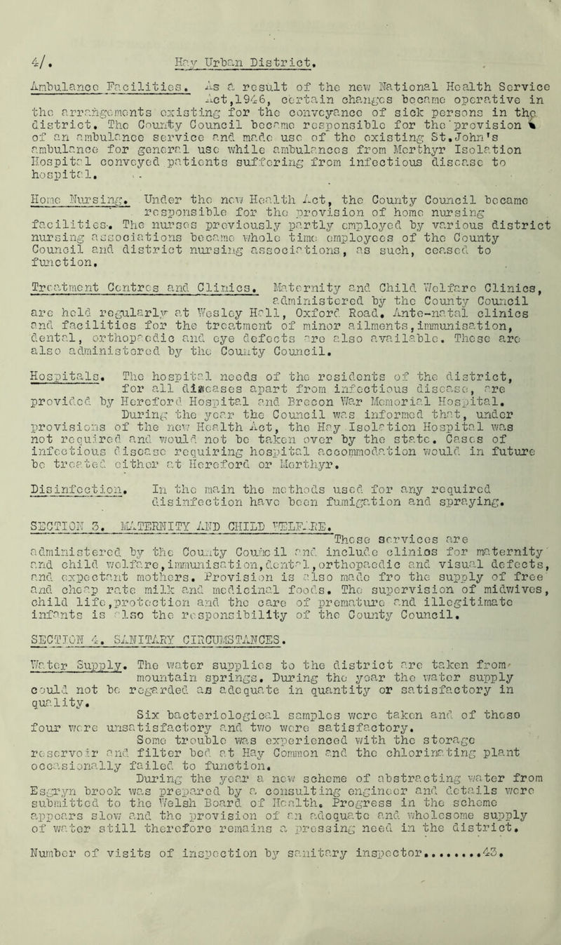 AriHulancc Facilities, As a, result of the new National Hoa.lth Service Act,1946, certain chan£;cs hecarno operative in the arrangements existing for the conveyance of sick persons in the district. The County Council heco.mo rosponsihle for the’p^^ovision 4 of an amhulance service and made use of the existing St,John amhulanco for general use while ambulances from Merthyr Isolation Hospital conveyed patients suffering from infectious disease to hospita.l. Home Nursing, Under the new Health Act, the County Coujicil became responsible for the provision of home nursing facilities-. The nurses previously partly employed by various district nursing associations became whole time: employees of the County Council and district nursing associations, as such, cea.scd to function. Trca.tmont Centres and Clinics, Ma.ternity and Child Welfare Clinics, administered by the County Council are held regularly at Wesley Hall, Oxford Road, Ante-natal clinics and facilities for the trcOotment of minor ailments, immunisation, dental, orthop-'^edic and eye defects are also available. These a.ro also administered by the County Council, Hospita^ls, The hospital needs of the residents of the district, for a.ll disficases apart from infectious disease, are provided by Hereford Hospital and Brecon WOvr Memorial Hospital, During the year the Council was informed that, under provisions of the now Health Act, the Hay Isolation Hospital was not required and would not be taken over by the state. Cases of infectious disease requiring hospital accommodation v;ould in future be treated cither at Hereford or Merthyr, Disinfection, In the ma.in the methods used for any required disinfection have been fumigation and spraying. SECTION 3, lAtTERNITY AND CHILD •'.’’ELK'-RE, These services are administered by the County Couiic il and include clini.os for maternity' and child welfare,immunisation,dental,orthopaedic and visual defects, and expectant mothers. Provision is also made fro the supply of free' and cheap rate milk and medicinal foods. The supervision of midv/ives, child life,protect ion and the care of premature and illegitimate infants is -'Wso the responsibility of the County Council, SECTION 4, SANITARY CIRCUMSTANCES. Water Supply, The water supplies to the district are taken from- mountain springs. During the year the water supply could not be regarded an ad.cquate in quantity or satisfactory in quality. Six bacteriological samples v\/cre taken and of these four were unsatisfactory and two were satisfactory. Some trouble was experienced v/ith the storage reservoir and filter bed at Hay Common and the chlorinating plant occasionally failed to function. During the year a new scheme of abstracting vjater from Esgryn brook wa.s prepared by a. consulting engineer and details were submitted to the t/elsh Board of Health, Progress in the scheme a.ppcars slow and the provision of rn adequate and wholesome supply of v;ator still therefore remains a, pressing need in the district. Number of visits of inspection bx?- sanitary inspector,43,