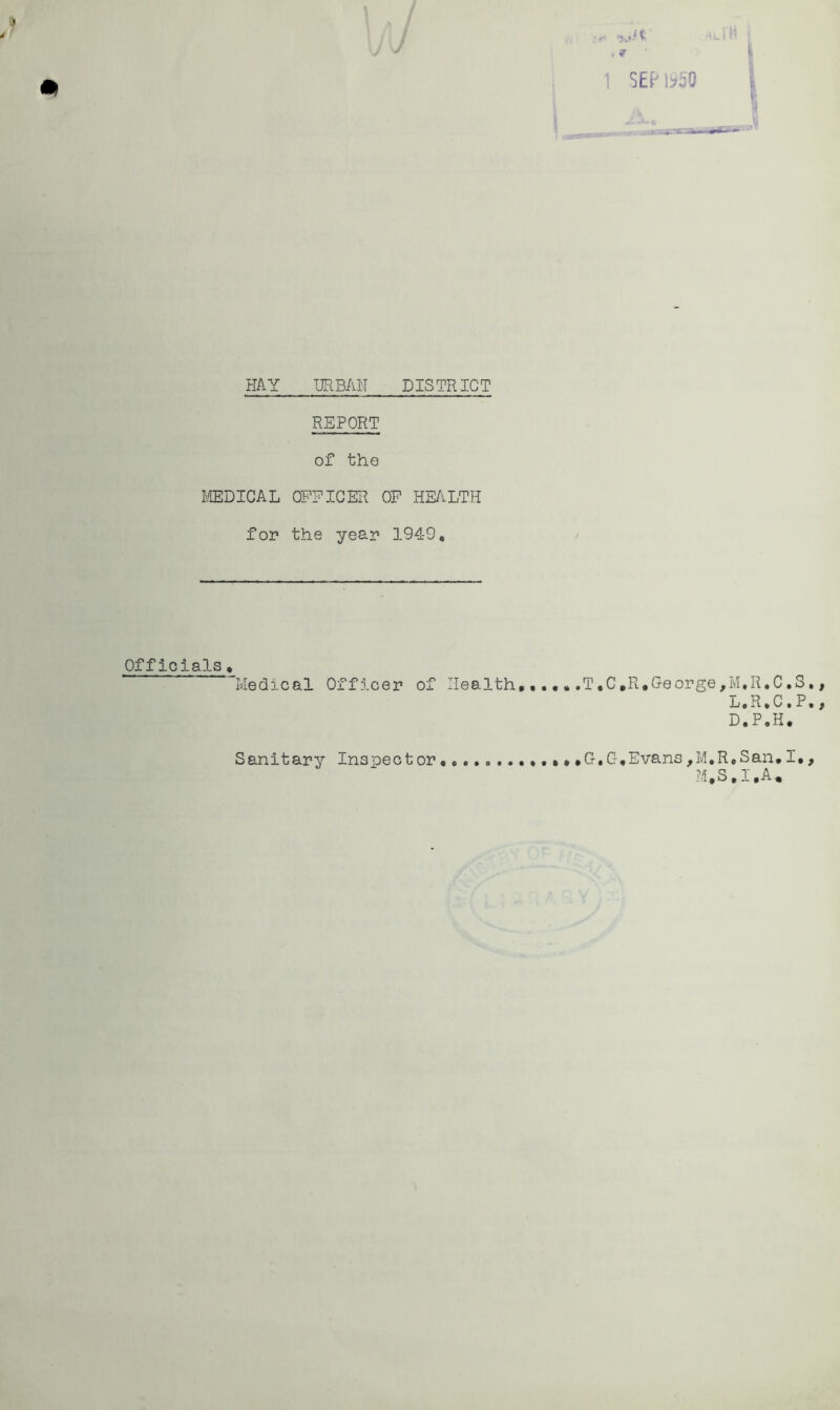 m , f ^ SEPbSO HAY URBAH DISTRICT REPORT of the I'ffiDICAL OFFICER OP HE/^LTH for the year 1949, Officials, Medical Officer of Health,.T,C,R*George, G.G,Evans,M.R M,S ' i ■ i M,R,C,S,, L,R»C«P,, D.P.H, ,San,I., ,I.A. Sanitary Inspector
